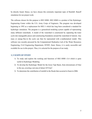 2
be directly found. Hence, we have chosen this extremely important topic of Rainfall- Runoff
simulation for our project work.
The software chosen for this purpose is HEC-HMS. HEC-HMS is a product of the Hydrologic
Engineering Center within the U.S. Army Corps of Engineers. The program was developed
beginning in 1992 as a replacement for HEC-1 which has long been considered a standard for
hydrologic simulation. The program is a generalized modeling system capable of representing
many different watersheds. A model of the watershed is constructed by separating the water
cycle into manageable pieces and constructing boundaries around the watershed of interest. Any
mass or energy flux in the cycle can then be represented with a mathematical model. This
software was recently procured by the Computational Hydraulics Lab of the Water Resources
Engineering, Civil Engineering Department, SVNIT, Surat. Hence, it is easily accessible and
available for use in this project. Thus, it is selected for the purpose of our study.
1.3 SCOPE OF STUDY
1) To study and explore the working and functions of HEC-HMS v3.4 which is quite
useful in Hydrologic Modeling.
2) To develop the Hydrologic Model for the lower Tapi Basin, from downstream of Ukai
to the sea, covering a net area of about 1672 km2
.
3) To determine the contribution of rainfall in the floods that occurred in Surat in 2006.
 