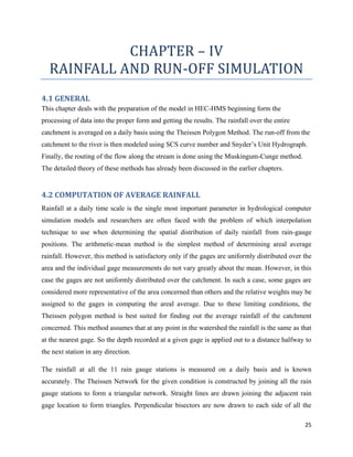 25
CHAPTER – IV
RAINFALL AND RUN-OFF SIMULATION
4.1 GENERAL
This chapter deals with the preparation of the model in HEC-HMS beginning form the
processing of data into the proper form and getting the results. The rainfall over the entire
catchment is averaged on a daily basis using the Theissen Polygon Method. The run-off from the
catchment to the river is then modeled using SCS curve number and Snyder’s Unit Hydrograph.
Finally, the routing of the flow along the stream is done using the Muskingum-Cunge method.
The detailed theory of these methods has already been discussed in the earlier chapters.
4.2 COMPUTATION OF AVERAGE RAINFALL
Rainfall at a daily time scale is the single most important parameter in hydrological computer
simulation models and researchers are often faced with the problem of which interpolation
technique to use when determining the spatial distribution of daily rainfall from rain-gauge
positions. The arithmetic-mean method is the simplest method of determining areal average
rainfall. However, this method is satisfactory only if the gages are uniformly distributed over the
area and the individual gage measurements do not vary greatly about the mean. However, in this
case the gages are not uniformly distributed over the catchment. In such a case, some gages are
considered more representative of the area concerned than others and the relative weights may be
assigned to the gages in computing the areal average. Due to these limiting conditions, the
Theissen polygon method is best suited for finding out the average rainfall of the catchment
concerned. This method assumes that at any point in the watershed the rainfall is the same as that
at the nearest gage. So the depth recorded at a given gage is applied out to a distance halfway to
the next station in any direction.
The rainfall at all the 11 rain gauge stations is measured on a daily basis and is known
accurately. The Theissen Network for the given condition is constructed by joining all the rain
gauge stations to form a triangular network. Straight lines are drawn joining the adjacent rain
gage location to form triangles. Perpendicular bisectors are now drawn to each side of all the
 