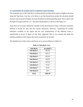 29
4.3 DIVISION OF BASIN INTO VARIOUS SUB-BASINS
The catchment area of the Tapi River is demarcated by joining all the points of highest elevation
along the Tapi basin. Care has to be taken to see that beyond those points the elevation should
decrease and no points of higher elevation should be located beyond that point. This is done with
the help of Google Earth Pro v5.1. The basin demarcated is as shown in the Figure 4.3.
Since there are no major tributaries available on the downstream of Ukai, it becomes extremely
difficult to divide the area into the various sub-basins. However, considering the smaller
tributaries available in the region and the soil characteristics of the different zones, a
classification as given in figure 4.4 has been suggested. This is not accurate but under the
limiting conditions of the region, this can be assumed to be accurate.
The detailed areas of the various sub-basins are as soon as follows in Table 4.2:-
Table 4.2 Sub-Basin Area
Sub-Basin Area(Km2
)
Sub-Basin 1 362.69
Sub-Basin 2 295.37
Sub-Basin 3 458.44
Sub-Basin 4 160.85
Sub-Basin 5 105.84
Sub-Basin 6 76.43
Sub-Basin 7 94.36
Sub-Basin 8 48.4
Total 1602.38
 