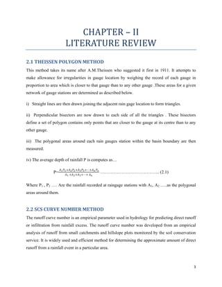 3
CHAPTER – II
LITERATURE REVIEW
2.1 THEISSEN POLYGON METHOD
This method takes its name after A.M.Theissen who suggested it first in 1911. It attempts to
make allowance for irregularities in gauge location by weighing the record of each gauge in
proportion to area which is closer to that gauge than to any other gauge .These areas for a given
network of gauge stations are determined as described below.
i) Straight lines are then drawn joining the adjacent rain gage location to form triangles.
ii) Perpendicular bisectors are now drawn to each side of all the triangles . These bisectors
define a set of polygon contains only points that are closer to the gauge at its centre than to any
other gauge.
iii) The polygonal areas around each rain gauges station within the basin boundary are then
measured.
iv) The average depth of rainfall P is computes as…
P=
𝐴1 𝑃1+𝐴2 𝑃2+𝐴3 𝑃3+⋯+𝐴 𝑛 𝑃 𝑛
𝐴1 +𝐴2+𝐴3+⋯+ 𝐴 𝑛
………………………………….. (2.1)
Where P1 , P2 …. Are the rainfall recorded at raingage stations with A1, A2 …..as the polygonal
areas around them.
2.2 SCS CURVE NUMBER METHOD
The runoff curve number is an empirical parameter used in hydrology for predicting direct runoff
or infiltration from rainfall excess. The runoff curve number was developed from an empirical
analysis of runoff from small catchments and hillslope plots monitored by the soil conservation
service. It is widely used and efficient method for determining the approximate amount of direct
runoff from a rainfall event in a particular area.
 