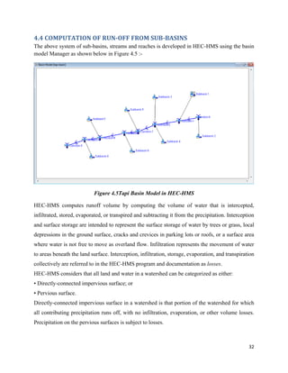 32
4.4 COMPUTATION OF RUN-OFF FROM SUB-BASINS
The above system of sub-basins, streams and reaches is developed in HEC-HMS using the basin
model Manager as shown below in Figure 4.5 :-
Figure 4.5Tapi Basin Model in HEC-HMS
HEC-HMS computes runoff volume by computing the volume of water that is intercepted,
infiltrated, stored, evaporated, or transpired and subtracting it from the precipitation. Interception
and surface storage are intended to represent the surface storage of water by trees or grass, local
depressions in the ground surface, cracks and crevices in parking lots or roofs, or a surface area
where water is not free to move as overland flow. Infiltration represents the movement of water
to areas beneath the land surface. Interception, infiltration, storage, evaporation, and transpiration
collectively are referred to in the HEC-HMS program and documentation as losses.
HEC-HMS considers that all land and water in a watershed can be categorized as either:
• Directly-connected impervious surface; or
• Pervious surface.
Directly-connected impervious surface in a watershed is that portion of the watershed for which
all contributing precipitation runs off, with no infiltration, evaporation, or other volume losses.
Precipitation on the pervious surfaces is subject to losses.
 