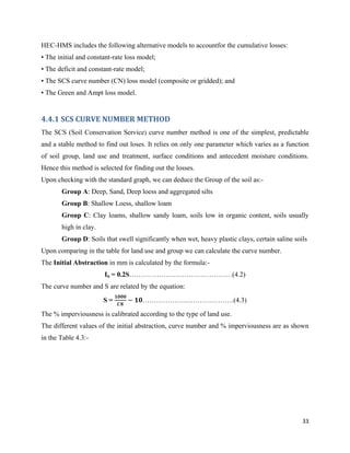 33
HEC-HMS includes the following alternative models to accountfor the cumulative losses:
• The initial and constant-rate loss model;
• The deficit and constant-rate model;
• The SCS curve number (CN) loss model (composite or gridded); and
• The Green and Ampt loss model.
4.4.1 SCS CURVE NUMBER METHOD
The SCS (Soil Conservation Service) curve number method is one of the simplest, predictable
and a stable method to find out loses. It relies on only one parameter which varies as a function
of soil group, land use and treatment, surface conditions and antecedent moisture conditions.
Hence this method is selected for finding out the losses.
Upon checking with the standard graph, we can deduce the Group of the soil as:-
Group A: Deep, Sand, Deep loess and aggregated silts
Group B: Shallow Loess, shallow loam
Group C: Clay loams, shallow sandy loam, soils low in organic content, soils usually
high in clay.
Group D: Soils that swell significantly when wet, heavy plastic clays, certain saline soils
Upon comparing in the table for land use and group we can calculate the curve number.
The Initial Abstraction in mm is calculated by the formula:-
Ia = 0.2S………………………………………(4.2)
The curve number and S are related by the equation:
S =
𝟏𝟎𝟎𝟎
𝑪𝑵
− 𝟏𝟎………………………………….(4.3)
The % imperviousness is calibrated according to the type of land use.
The different values of the initial abstraction, curve number and % imperviousness are as shown
in the Table 4.3:-
 