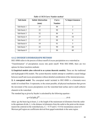 34
Table 4.3 SCS Curve Number method
Sub-basin Initial Abstraction
(mm)
Curve
Number
% Imperviousness
Sub-basin 1 27 88 2
Sub-basin 2 22 90 3
Sub-basin 3 32 86 6
Sub-basin 4 27 88 10
Sub-basin 5 27 88 4
Sub-basin 6 19 91 5
Sub-basin 7 22 90 20
Sub-basin 8 22 90 40
4.4.2 SNYDER’S HYDROGRAPH METHOD
HEC-HMS refers to the process of direct runoff of excess precipitation on a watershed as
“Transformation” of precipitation excess into point runoff. With HEC-HMS, there are two
options for these transform methods:
1) Empirical models (also referred to as system theoretic models). These are the traditional
unit hydrograph (UH) models. The system theoretic models attempt to establish a causal linkage
between runoff and excess precipitation without detailed consideration of the internal processes.
2) A conceptual model. The conceptual model included in HEC-HMS is a kinematic-wave
model of overland flow. It represents, to the extent possible, all physical mechanisms that govern
the movement of the excess precipitation over the watershed land surface and in small collector
channels in the watershed.
The standard lag as given by Snyder is calculated by the following equation:-
tp= C1Ct(LLc)0.3
…………………………………….(4.4)
where tpis the basin lag in hours, L is the length of the mainstream in kilometers from the outlet
to the upstream divide, Lc is the distance in kilometers from the outlet to the point on the stream
nearest the centroid on the watershed area, C1 = 0.75 and Ct= 0.4 for mountainous areas to 8
Mexican gulf region are coefficients derived from gaged watersheds in the same region.
 