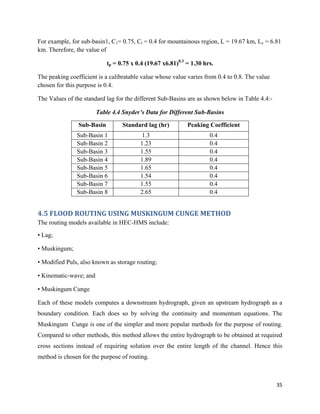 35
For example, for sub-basin1, C1= 0.75, Ct = 0.4 for mountainous region, L = 19.67 km, Lc = 6.81
km. Therefore, the value of
tp = 0.75 x 0.4 (19.67 x6.81)0.3
= 1.30 hrs.
The peaking coefficient is a calibratable value whose value varies from 0.4 to 0.8. The value
chosen for this purpose is 0.4.
The Values of the standard lag for the different Sub-Basins are as shown below in Table 4.4:-
Table 4.4 Snyder’s Data for Different Sub-Basins
Sub-Basin Standard lag (hr) Peaking Coefficient
Sub-Basin 1 1.3 0.4
Sub-Basin 2 1.23 0.4
Sub-Basin 3 1.55 0.4
Sub-Basin 4 1.89 0.4
Sub-Basin 5 1.65 0.4
Sub-Basin 6 1.54 0.4
Sub-Basin 7 1.55 0.4
Sub-Basin 8 2.65 0.4
4.5 FLOOD ROUTING USING MUSKINGUM CUNGE METHOD
The routing models available in HEC-HMS include:
• Lag;
• Muskingum;
• Modified Puls, also known as storage routing;
• Kinematic-wave; and
• Muskingum Cunge
Each of these models computes a downstream hydrograph, given an upstream hydrograph as a
boundary condition. Each does so by solving the continuity and momentum equations. The
Muskingum Cunge is one of the simpler and more popular methods for the purpose of routing.
Compared to other methods, this method allows the entire hydrograph to be obtained at required
cross sections instead of requiring solution over the entire length of the channel. Hence this
method is chosen for the purpose of routing.
 