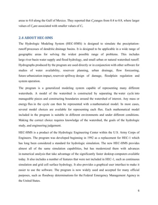 6
areas to 8.0 along the Gulf of Mexico. They reported that Cpranges from 0.4 to 0.8, where larger
values of Cpare associated with smaller values of Ct.
2.4 ABOUT HEC-HMS
The Hydrologic Modeling System (HEC-HMS) is designed to simulate the precipitation-
runoff processes of dendritic drainage basins. It is designed to be applicable in a wide range of
geographic areas for solving the widest possible range of problems. This includes
large river basin water supply and flood hydrology, and small urban or natural watershed runoff.
Hydrographs produced by the program are used directly or in conjunction with other software for
studies of water availability, reservoir planning, urban drainage, flow forecasting,
future urbanization impact, reservoir spillway design of damage, floodplain regulation and
system operation.
The program is a generalized modeling system capable of representing many different
watersheds. A model of the watershed is constructed by separating the water cycle into
manageable pieces and constructing boundaries around the watershed of interest. Any mass or
energy flux in the cycle can then be represented with a mathematical model. In most cases,
several model choices are available for representing each flux. Each mathematical model
included in the program is suitable in different environments and under different conditions.
Making the correct choice requires knowledge of the watershed, the goals of the hydrologic
study, and engineering judgement.
HEC-HMS is a product of the Hydrologic Engineering Center within the U.S. Army Corps of
Engineers. The program was developed beginning in 1992 as a replacement for HEC-1 which
has long been considered a standard for hydrologic simulation. The new HEC-HMS provides
almost all of the same simulation capabilities, but has modernized them with advances
in numerical analysis that take advantage of the significantly faster desktop computers available
today. It also includes a number of features that were not included in HEC-1, such as continuous
simulation and grid cell surface hydrology. It also provides a graphical user interface to make it
easier to use the software. The program is now widely used and accepted for many official
purposes, such as floodway determinations for the Federal Emergency Management Agency in
the United States.
 