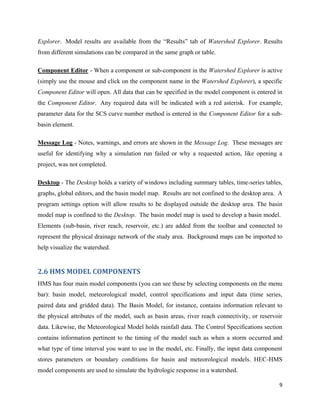 9
Explorer. Model results are available from the “Results” tab of Watershed Explorer. Results
from different simulations can be compared in the same graph or table.
Component Editor - When a component or sub-component in the Watershed Explorer is active
(simply use the mouse and click on the component name in the Watershed Explorer), a specific
Component Editor will open. All data that can be specified in the model component is entered in
the Component Editor. Any required data will be indicated with a red asterisk. For example,
parameter data for the SCS curve number method is entered in the Component Editor for a sub-
basin element.
Message Log - Notes, warnings, and errors are shown in the Message Log. These messages are
useful for identifying why a simulation run failed or why a requested action, like opening a
project, was not completed.
Desktop - The Desktop holds a variety of windows including summary tables, time-series tables,
graphs, global editors, and the basin model map. Results are not confined to the desktop area. A
program settings option will allow results to be displayed outside the desktop area. The basin
model map is confined to the Desktop. The basin model map is used to develop a basin model.
Elements (sub-basin, river reach, reservoir, etc.) are added from the toolbar and connected to
represent the physical drainage network of the study area. Background maps can be imported to
help visualize the watershed.
2.6 HMS MODEL COMPONENTS
HMS has four main model components (you can see these by selecting components on the menu
bar): basin model, meteorological model, control specifications and input data (time series,
paired data and gridded data). The Basin Model, for instance, contains information relevant to
the physical attributes of the model, such as basin areas, river reach connectivity, or reservoir
data. Likewise, the Meteorological Model holds rainfall data. The Control Specifications section
contains information pertinent to the timing of the model such as when a storm occurred and
what type of time interval you want to use in the model, etc. Finally, the input data component
stores parameters or boundary conditions for basin and meteorological models. HEC-HMS
model components are used to simulate the hydrologic response in a watershed.
 