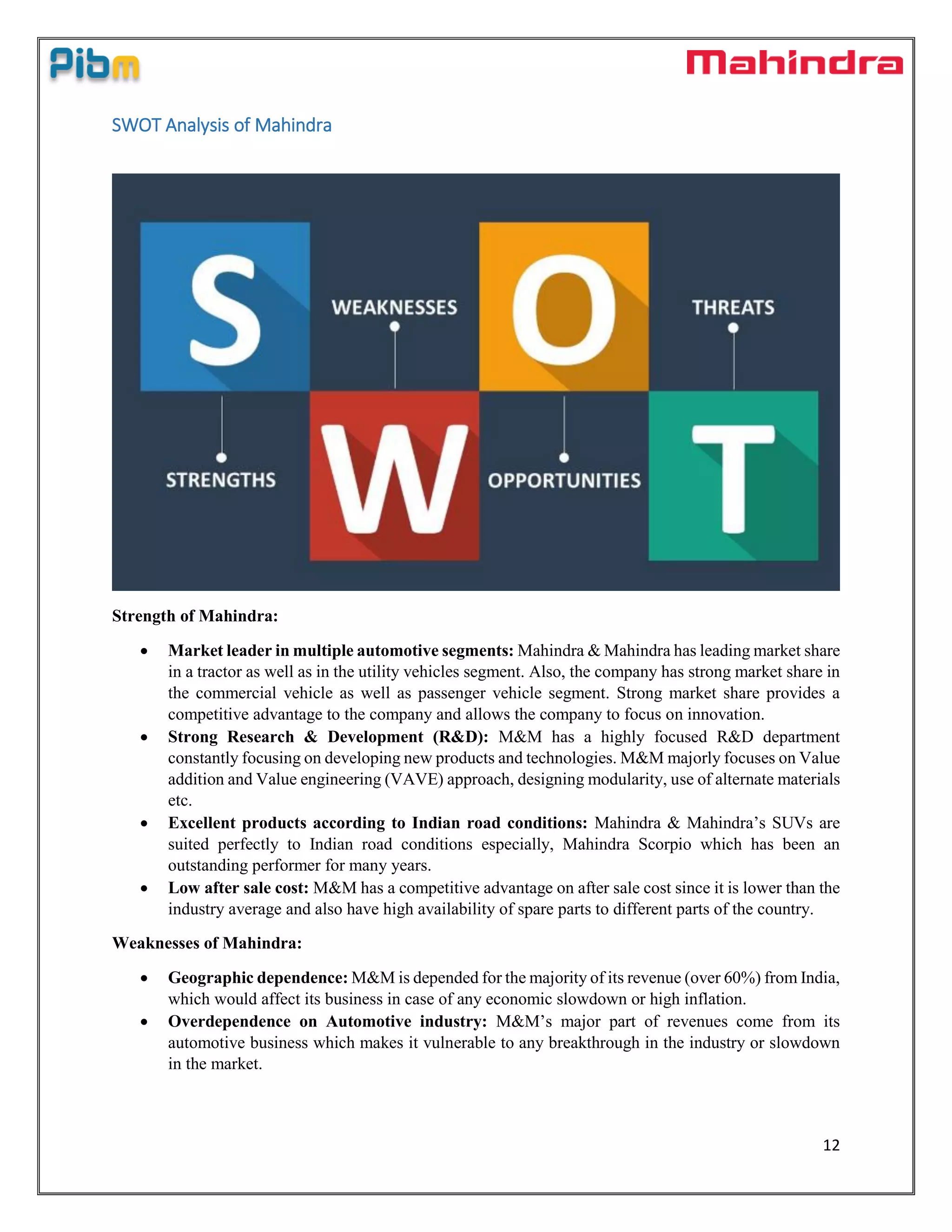 12
SWOT Analysis of Mahindra
Strength of Mahindra:
 Market leader in multiple automotive segments: Mahindra & Mahindra has leading market share
in a tractor as well as in the utility vehicles segment. Also, the company has strong market share in
the commercial vehicle as well as passenger vehicle segment. Strong market share provides a
competitive advantage to the company and allows the company to focus on innovation.
 Strong Research & Development (R&D): M&M has a highly focused R&D department
constantly focusing on developing new products and technologies. M&M majorly focuses on Value
addition and Value engineering (VAVE) approach, designing modularity, use of alternate materials
etc.
 Excellent products according to Indian road conditions: Mahindra & Mahindra’s SUVs are
suited perfectly to Indian road conditions especially, Mahindra Scorpio which has been an
outstanding performer for many years.
 Low after sale cost: M&M has a competitive advantage on after sale cost since it is lower than the
industry average and also have high availability of spare parts to different parts of the country.
Weaknesses of Mahindra:
 Geographic dependence: M&M is depended for the majority of its revenue (over 60%) from India,
which would affect its business in case of any economic slowdown or high inflation.
 Overdependence on Automotive industry: M&M’s major part of revenues come from its
automotive business which makes it vulnerable to any breakthrough in the industry or slowdown
in the market.
 