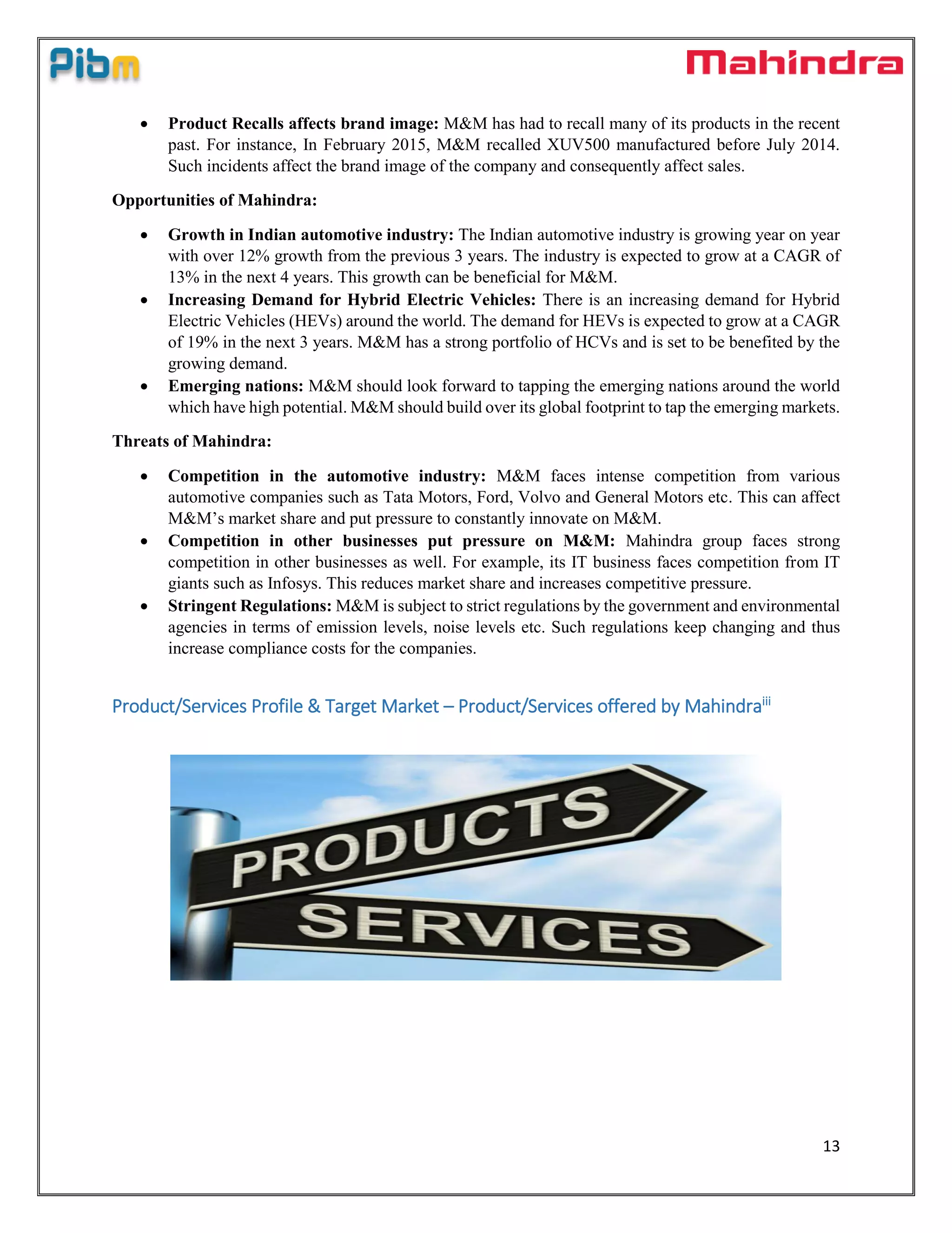 13
 Product Recalls affects brand image: M&M has had to recall many of its products in the recent
past. For instance, In February 2015, M&M recalled XUV500 manufactured before July 2014.
Such incidents affect the brand image of the company and consequently affect sales.
Opportunities of Mahindra:
 Growth in Indian automotive industry: The Indian automotive industry is growing year on year
with over 12% growth from the previous 3 years. The industry is expected to grow at a CAGR of
13% in the next 4 years. This growth can be beneficial for M&M.
 Increasing Demand for Hybrid Electric Vehicles: There is an increasing demand for Hybrid
Electric Vehicles (HEVs) around the world. The demand for HEVs is expected to grow at a CAGR
of 19% in the next 3 years. M&M has a strong portfolio of HCVs and is set to be benefited by the
growing demand.
 Emerging nations: M&M should look forward to tapping the emerging nations around the world
which have high potential. M&M should build over its global footprint to tap the emerging markets.
Threats of Mahindra:
 Competition in the automotive industry: M&M faces intense competition from various
automotive companies such as Tata Motors, Ford, Volvo and General Motors etc. This can affect
M&M’s market share and put pressure to constantly innovate on M&M.
 Competition in other businesses put pressure on M&M: Mahindra group faces strong
competition in other businesses as well. For example, its IT business faces competition from IT
giants such as Infosys. This reduces market share and increases competitive pressure.
 Stringent Regulations: M&M is subject to strict regulations by the government and environmental
agencies in terms of emission levels, noise levels etc. Such regulations keep changing and thus
increase compliance costs for the companies.
Product/Services Profile & Target Market – Product/Services offered by Mahindraiii
 