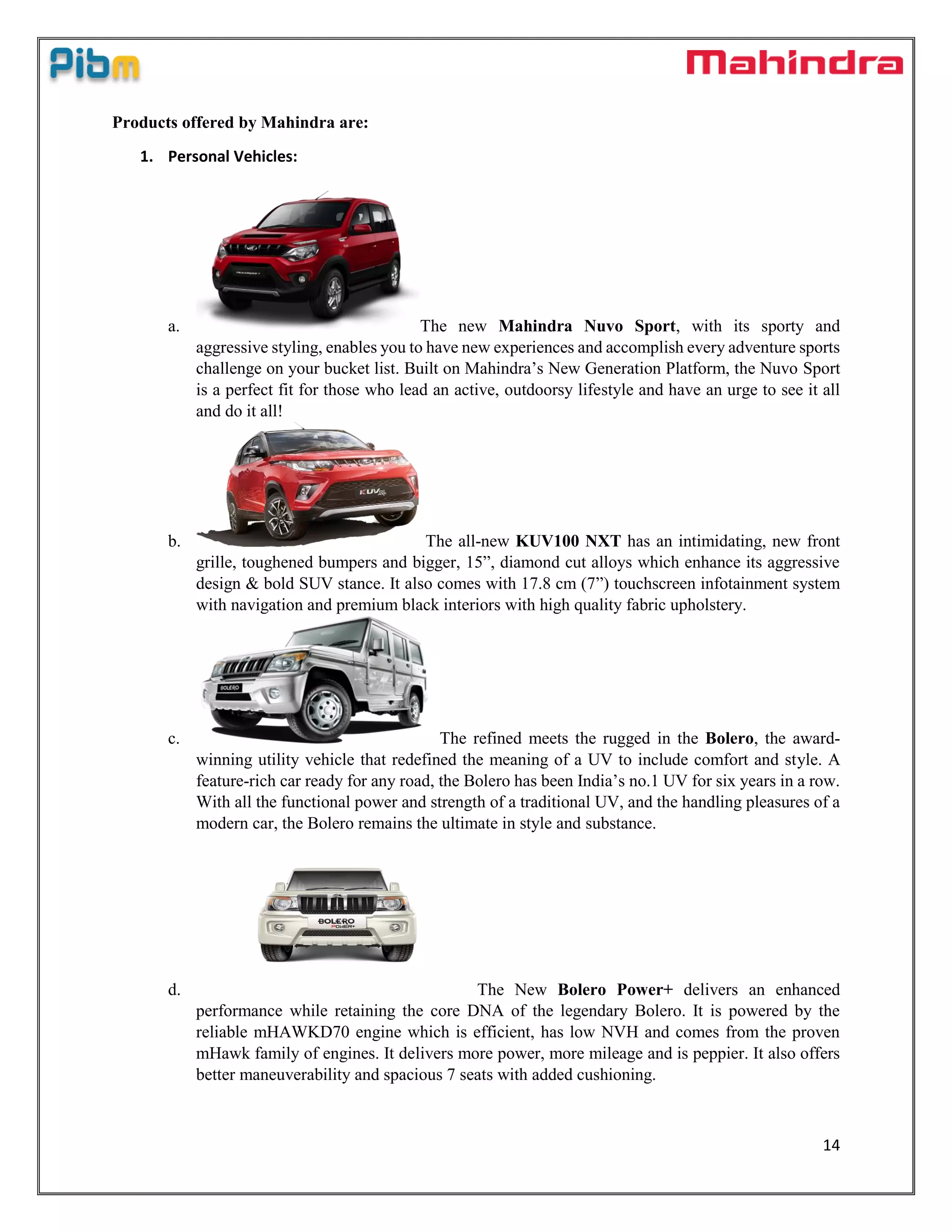 14
Products offered by Mahindra are:
1. Personal Vehicles:
a. The new Mahindra Nuvo Sport, with its sporty and
aggressive styling, enables you to have new experiences and accomplish every adventure sports
challenge on your bucket list. Built on Mahindra’s New Generation Platform, the Nuvo Sport
is a perfect fit for those who lead an active, outdoorsy lifestyle and have an urge to see it all
and do it all!
b. The all-new KUV100 NXT has an intimidating, new front
grille, toughened bumpers and bigger, 15”, diamond cut alloys which enhance its aggressive
design & bold SUV stance. It also comes with 17.8 cm (7”) touchscreen infotainment system
with navigation and premium black interiors with high quality fabric upholstery.
c. The refined meets the rugged in the Bolero, the award-
winning utility vehicle that redefined the meaning of a UV to include comfort and style. A
feature-rich car ready for any road, the Bolero has been India’s no.1 UV for six years in a row.
With all the functional power and strength of a traditional UV, and the handling pleasures of a
modern car, the Bolero remains the ultimate in style and substance.
d. The New Bolero Power+ delivers an enhanced
performance while retaining the core DNA of the legendary Bolero. It is powered by the
reliable mHAWKD70 engine which is efficient, has low NVH and comes from the proven
mHawk family of engines. It delivers more power, more mileage and is peppier. It also offers
better maneuverability and spacious 7 seats with added cushioning.
 