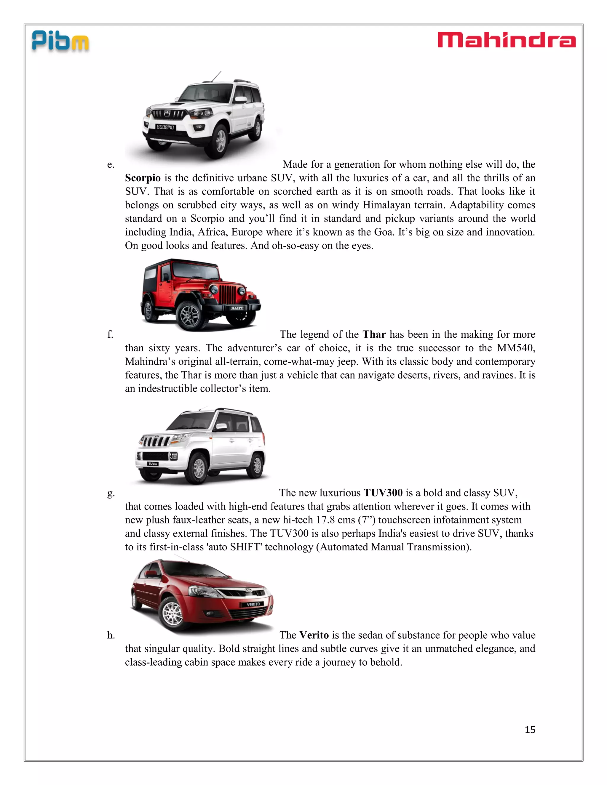 15
e. Made for a generation for whom nothing else will do, the
Scorpio is the definitive urbane SUV, with all the luxuries of a car, and all the thrills of an
SUV. That is as comfortable on scorched earth as it is on smooth roads. That looks like it
belongs on scrubbed city ways, as well as on windy Himalayan terrain. Adaptability comes
standard on a Scorpio and you’ll find it in standard and pickup variants around the world
including India, Africa, Europe where it’s known as the Goa. It’s big on size and innovation.
On good looks and features. And oh-so-easy on the eyes.
f. The legend of the Thar has been in the making for more
than sixty years. The adventurer’s car of choice, it is the true successor to the MM540,
Mahindra’s original all-terrain, come-what-may jeep. With its classic body and contemporary
features, the Thar is more than just a vehicle that can navigate deserts, rivers, and ravines. It is
an indestructible collector’s item.
g. The new luxurious TUV300 is a bold and classy SUV,
that comes loaded with high-end features that grabs attention wherever it goes. It comes with
new plush faux-leather seats, a new hi-tech 17.8 cms (7”) touchscreen infotainment system
and classy external finishes. The TUV300 is also perhaps India's easiest to drive SUV, thanks
to its first-in-class 'auto SHIFT' technology (Automated Manual Transmission).
h. The Verito is the sedan of substance for people who value
that singular quality. Bold straight lines and subtle curves give it an unmatched elegance, and
class-leading cabin space makes every ride a journey to behold.
 