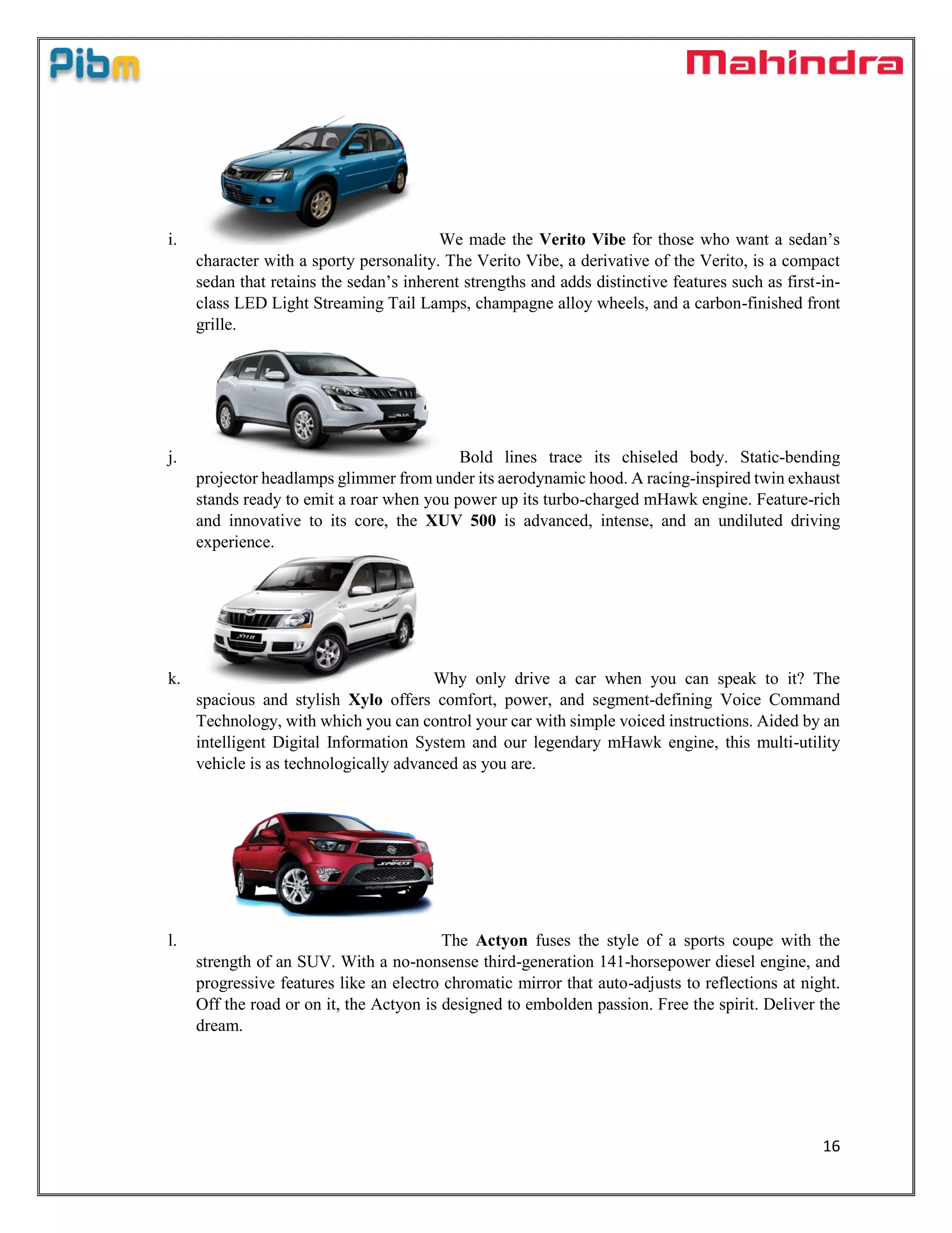 16
i. We made the Verito Vibe for those who want a sedan’s
character with a sporty personality. The Verito Vibe, a derivative of the Verito, is a compact
sedan that retains the sedan’s inherent strengths and adds distinctive features such as first-in-
class LED Light Streaming Tail Lamps, champagne alloy wheels, and a carbon-finished front
grille.
j. Bold lines trace its chiseled body. Static-bending
projector headlamps glimmer from under its aerodynamic hood. A racing-inspired twin exhaust
stands ready to emit a roar when you power up its turbo-charged mHawk engine. Feature-rich
and innovative to its core, the XUV 500 is advanced, intense, and an undiluted driving
experience.
k. Why only drive a car when you can speak to it? The
spacious and stylish Xylo offers comfort, power, and segment-defining Voice Command
Technology, with which you can control your car with simple voiced instructions. Aided by an
intelligent Digital Information System and our legendary mHawk engine, this multi-utility
vehicle is as technologically advanced as you are.
l. The Actyon fuses the style of a sports coupe with the
strength of an SUV. With a no-nonsense third-generation 141-horsepower diesel engine, and
progressive features like an electro chromatic mirror that auto-adjusts to reflections at night.
Off the road or on it, the Actyon is designed to embolden passion. Free the spirit. Deliver the
dream.
 