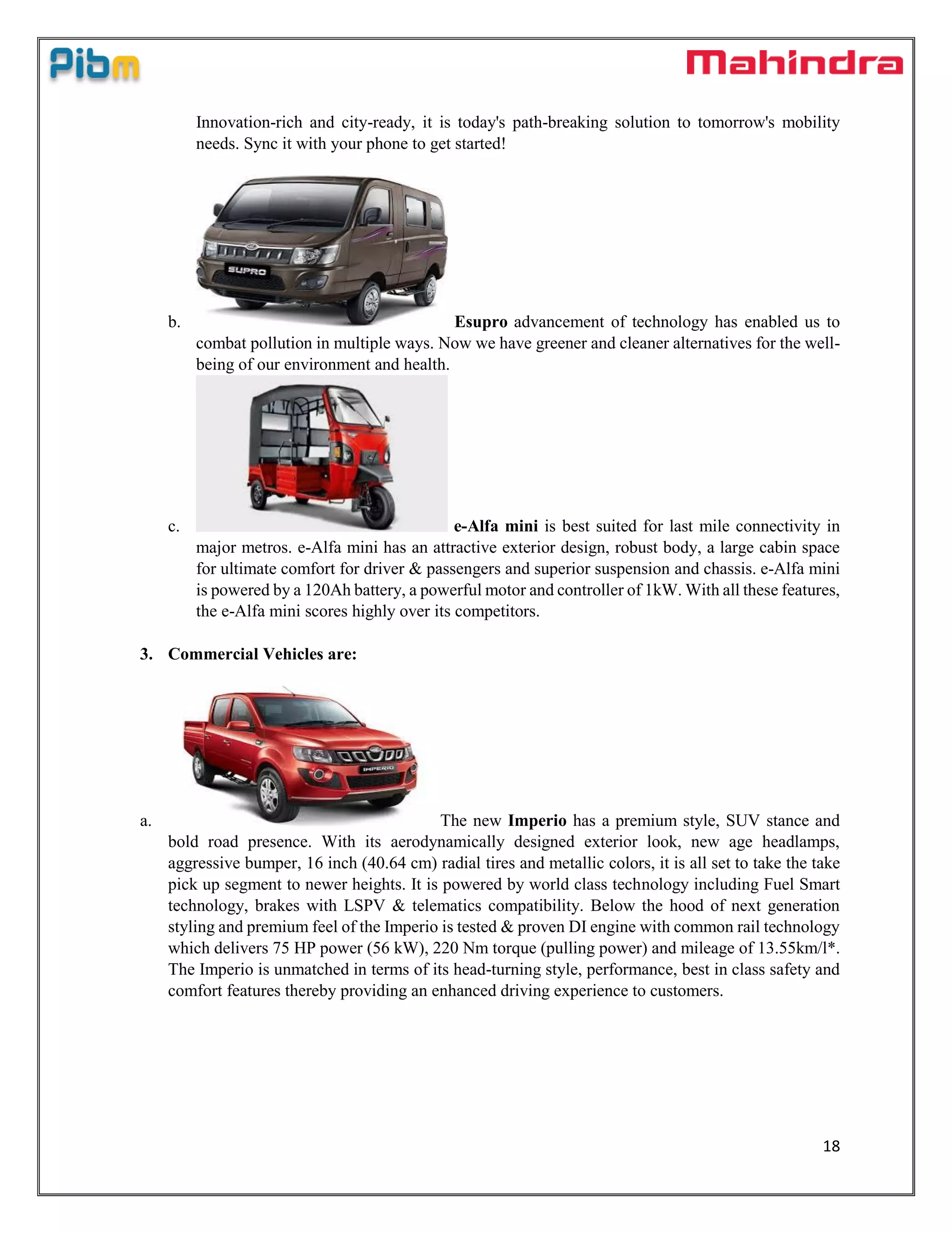 18
Innovation-rich and city-ready, it is today's path-breaking solution to tomorrow's mobility
needs. Sync it with your phone to get started!
b. Esupro advancement of technology has enabled us to
combat pollution in multiple ways. Now we have greener and cleaner alternatives for the well-
being of our environment and health.
c. e-Alfa mini is best suited for last mile connectivity in
major metros. e-Alfa mini has an attractive exterior design, robust body, a large cabin space
for ultimate comfort for driver & passengers and superior suspension and chassis. e-Alfa mini
is powered by a 120Ah battery, a powerful motor and controller of 1kW. With all these features,
the e-Alfa mini scores highly over its competitors.
3. Commercial Vehicles are:
a. The new Imperio has a premium style, SUV stance and
bold road presence. With its aerodynamically designed exterior look, new age headlamps,
aggressive bumper, 16 inch (40.64 cm) radial tires and metallic colors, it is all set to take the take
pick up segment to newer heights. It is powered by world class technology including Fuel Smart
technology, brakes with LSPV & telematics compatibility. Below the hood of next generation
styling and premium feel of the Imperio is tested & proven DI engine with common rail technology
which delivers 75 HP power (56 kW), 220 Nm torque (pulling power) and mileage of 13.55km/l*.
The Imperio is unmatched in terms of its head-turning style, performance, best in class safety and
comfort features thereby providing an enhanced driving experience to customers.
 