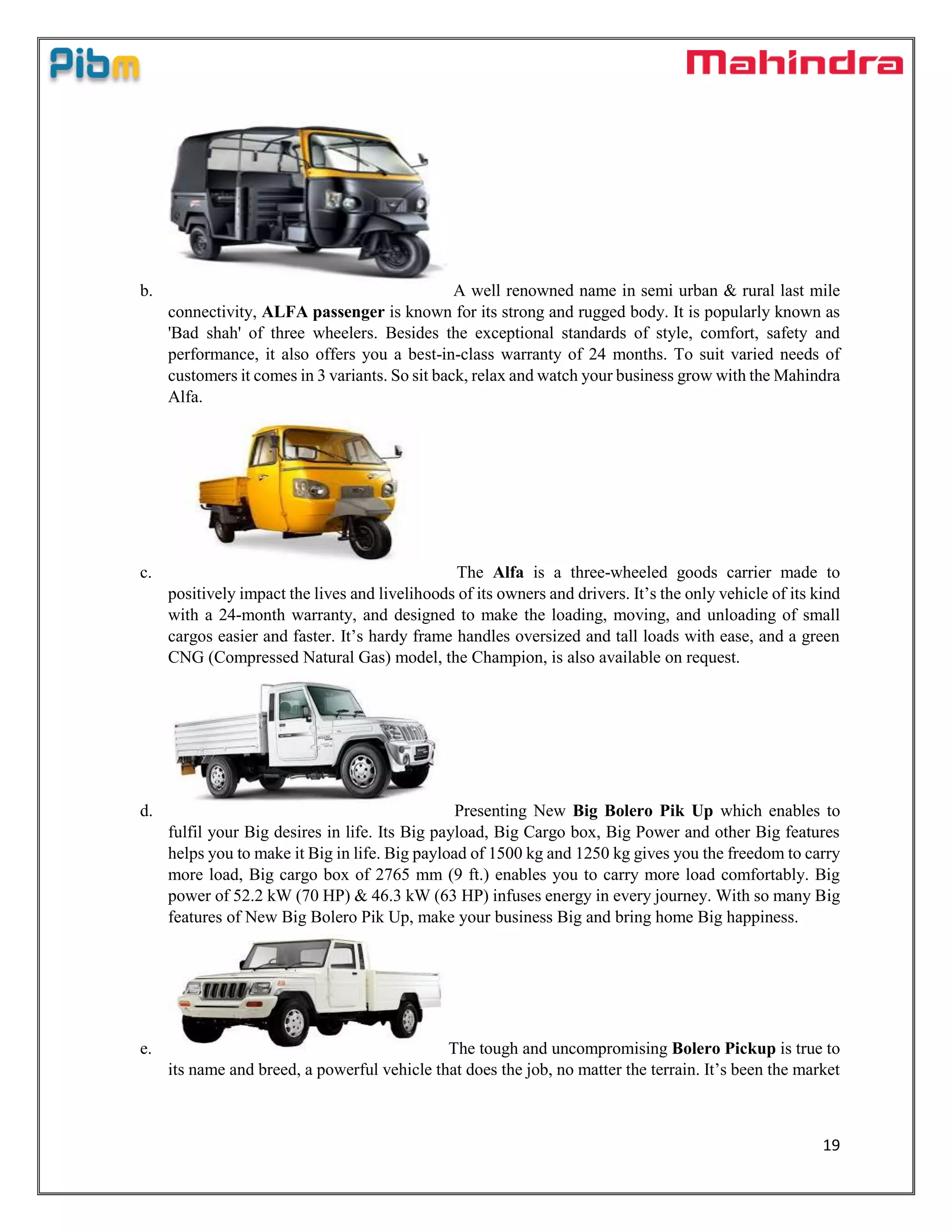 19
b. A well renowned name in semi urban & rural last mile
connectivity, ALFA passenger is known for its strong and rugged body. It is popularly known as
'Bad shah' of three wheelers. Besides the exceptional standards of style, comfort, safety and
performance, it also offers you a best-in-class warranty of 24 months. To suit varied needs of
customers it comes in 3 variants. So sit back, relax and watch your business grow with the Mahindra
Alfa.
c. The Alfa is a three-wheeled goods carrier made to
positively impact the lives and livelihoods of its owners and drivers. It’s the only vehicle of its kind
with a 24-month warranty, and designed to make the loading, moving, and unloading of small
cargos easier and faster. It’s hardy frame handles oversized and tall loads with ease, and a green
CNG (Compressed Natural Gas) model, the Champion, is also available on request.
d. Presenting New Big Bolero Pik Up which enables to
fulfil your Big desires in life. Its Big payload, Big Cargo box, Big Power and other Big features
helps you to make it Big in life. Big payload of 1500 kg and 1250 kg gives you the freedom to carry
more load, Big cargo box of 2765 mm (9 ft.) enables you to carry more load comfortably. Big
power of 52.2 kW (70 HP) & 46.3 kW (63 HP) infuses energy in every journey. With so many Big
features of New Big Bolero Pik Up, make your business Big and bring home Big happiness.
e. The tough and uncompromising Bolero Pickup is true to
its name and breed, a powerful vehicle that does the job, no matter the terrain. It’s been the market
 