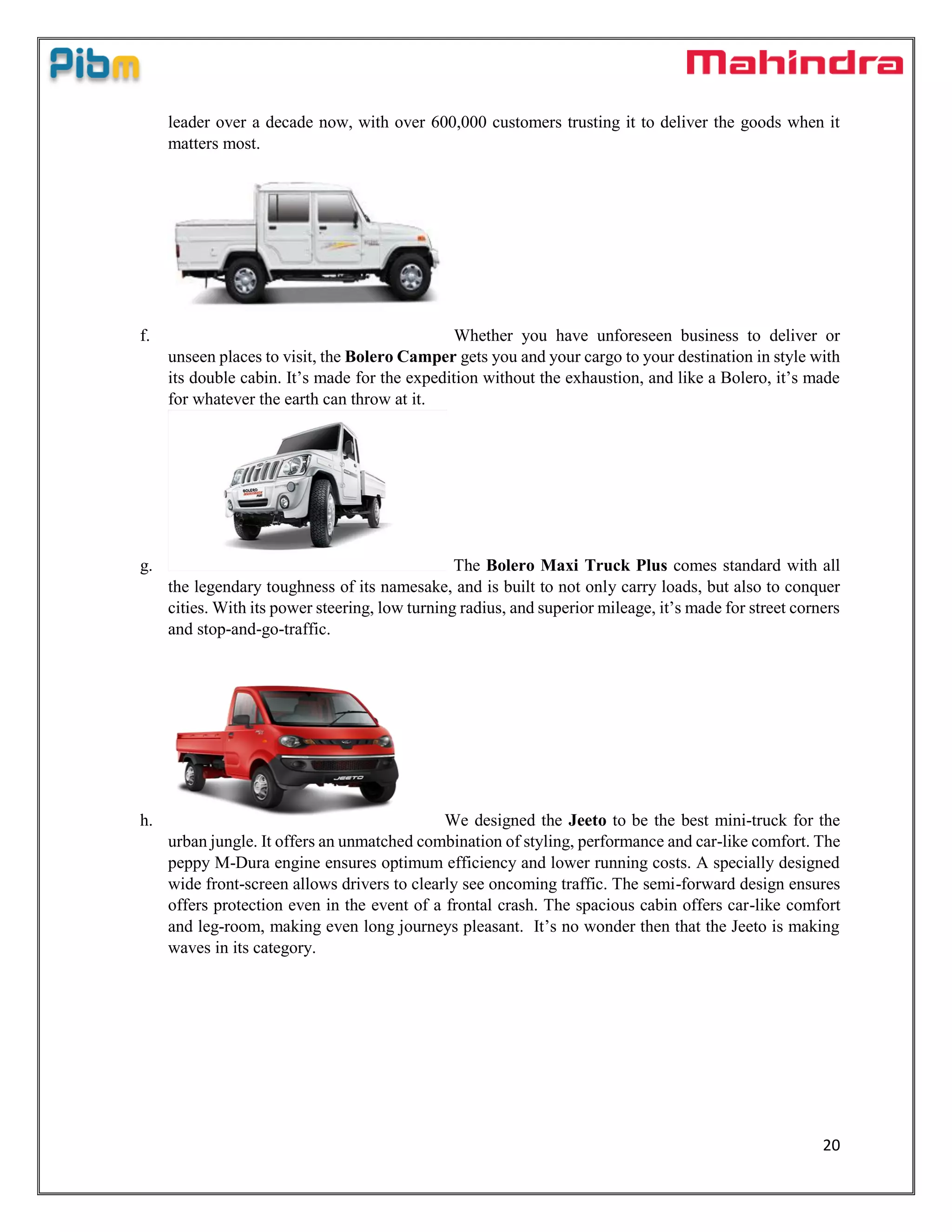20
leader over a decade now, with over 600,000 customers trusting it to deliver the goods when it
matters most.
f. Whether you have unforeseen business to deliver or
unseen places to visit, the Bolero Camper gets you and your cargo to your destination in style with
its double cabin. It’s made for the expedition without the exhaustion, and like a Bolero, it’s made
for whatever the earth can throw at it.
g. The Bolero Maxi Truck Plus comes standard with all
the legendary toughness of its namesake, and is built to not only carry loads, but also to conquer
cities. With its power steering, low turning radius, and superior mileage, it’s made for street corners
and stop-and-go-traffic.
h. We designed the Jeeto to be the best mini-truck for the
urban jungle. It offers an unmatched combination of styling, performance and car-like comfort. The
peppy M-Dura engine ensures optimum efficiency and lower running costs. A specially designed
wide front-screen allows drivers to clearly see oncoming traffic. The semi-forward design ensures
offers protection even in the event of a frontal crash. The spacious cabin offers car-like comfort
and leg-room, making even long journeys pleasant. It’s no wonder then that the Jeeto is making
waves in its category.
 