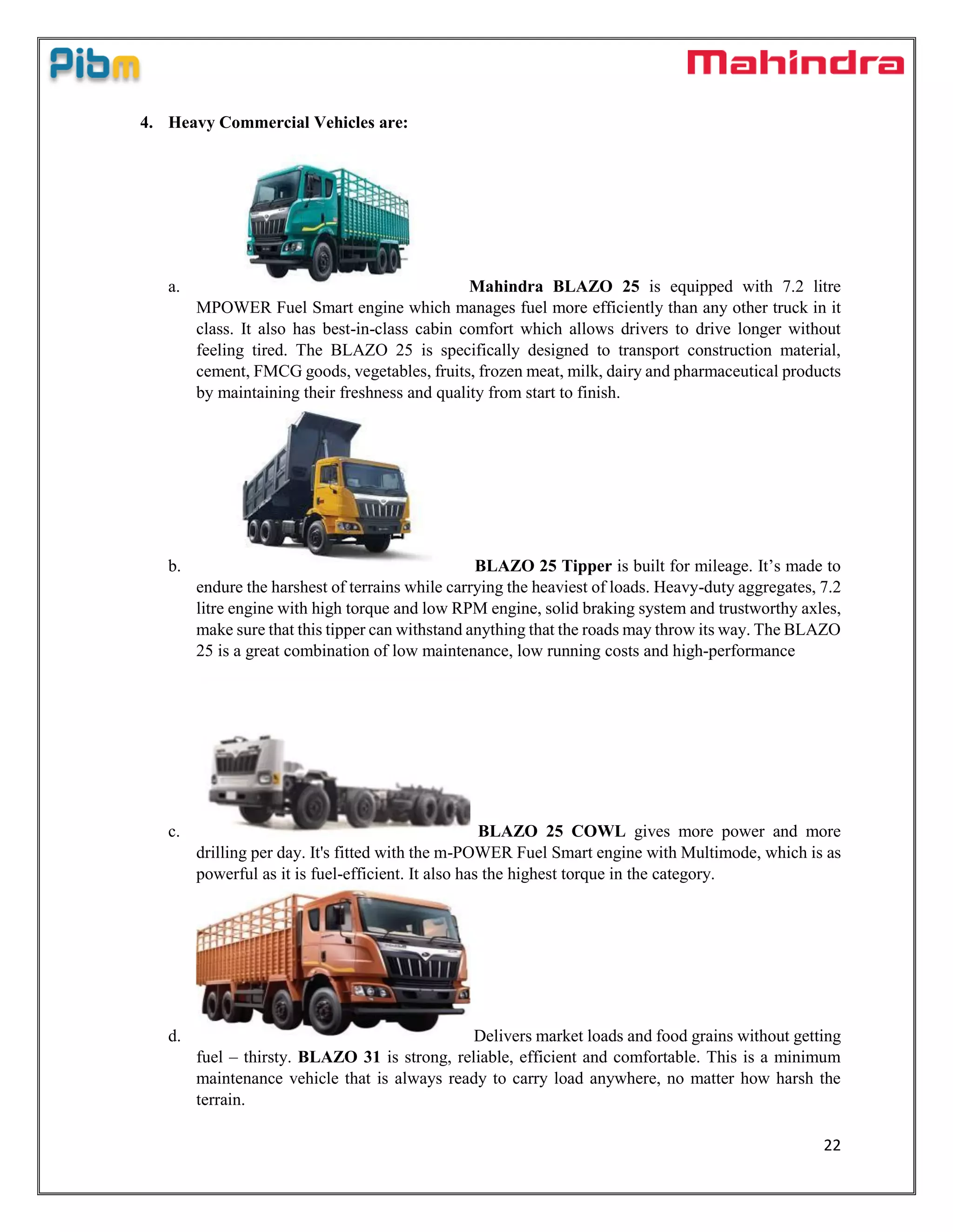 22
4. Heavy Commercial Vehicles are:
a. Mahindra BLAZO 25 is equipped with 7.2 litre
MPOWER Fuel Smart engine which manages fuel more efficiently than any other truck in it
class. It also has best-in-class cabin comfort which allows drivers to drive longer without
feeling tired. The BLAZO 25 is specifically designed to transport construction material,
cement, FMCG goods, vegetables, fruits, frozen meat, milk, dairy and pharmaceutical products
by maintaining their freshness and quality from start to finish.
b. BLAZO 25 Tipper is built for mileage. It’s made to
endure the harshest of terrains while carrying the heaviest of loads. Heavy-duty aggregates, 7.2
litre engine with high torque and low RPM engine, solid braking system and trustworthy axles,
make sure that this tipper can withstand anything that the roads may throw its way. The BLAZO
25 is a great combination of low maintenance, low running costs and high-performance
c. BLAZO 25 COWL gives more power and more
drilling per day. It's fitted with the m-POWER Fuel Smart engine with Multimode, which is as
powerful as it is fuel-efficient. It also has the highest torque in the category.
d. Delivers market loads and food grains without getting
fuel – thirsty. BLAZO 31 is strong, reliable, efficient and comfortable. This is a minimum
maintenance vehicle that is always ready to carry load anywhere, no matter how harsh the
terrain.
 