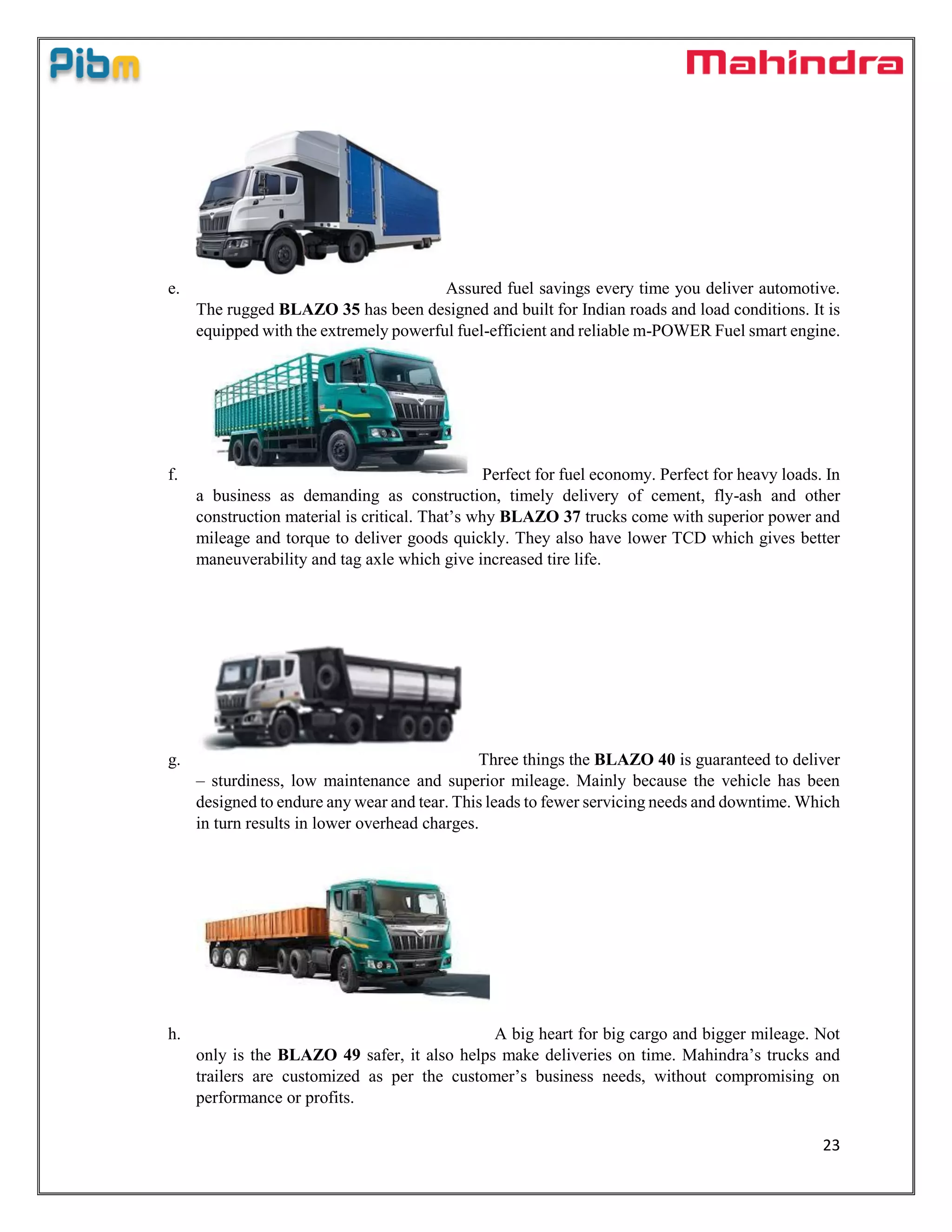 23
e. Assured fuel savings every time you deliver automotive.
The rugged BLAZO 35 has been designed and built for Indian roads and load conditions. It is
equipped with the extremely powerful fuel-efficient and reliable m-POWER Fuel smart engine.
f. Perfect for fuel economy. Perfect for heavy loads. In
a business as demanding as construction, timely delivery of cement, fly-ash and other
construction material is critical. That’s why BLAZO 37 trucks come with superior power and
mileage and torque to deliver goods quickly. They also have lower TCD which gives better
maneuverability and tag axle which give increased tire life.
g. Three things the BLAZO 40 is guaranteed to deliver
– sturdiness, low maintenance and superior mileage. Mainly because the vehicle has been
designed to endure any wear and tear. This leads to fewer servicing needs and downtime. Which
in turn results in lower overhead charges.
h. A big heart for big cargo and bigger mileage. Not
only is the BLAZO 49 safer, it also helps make deliveries on time. Mahindra’s trucks and
trailers are customized as per the customer’s business needs, without compromising on
performance or profits.
 