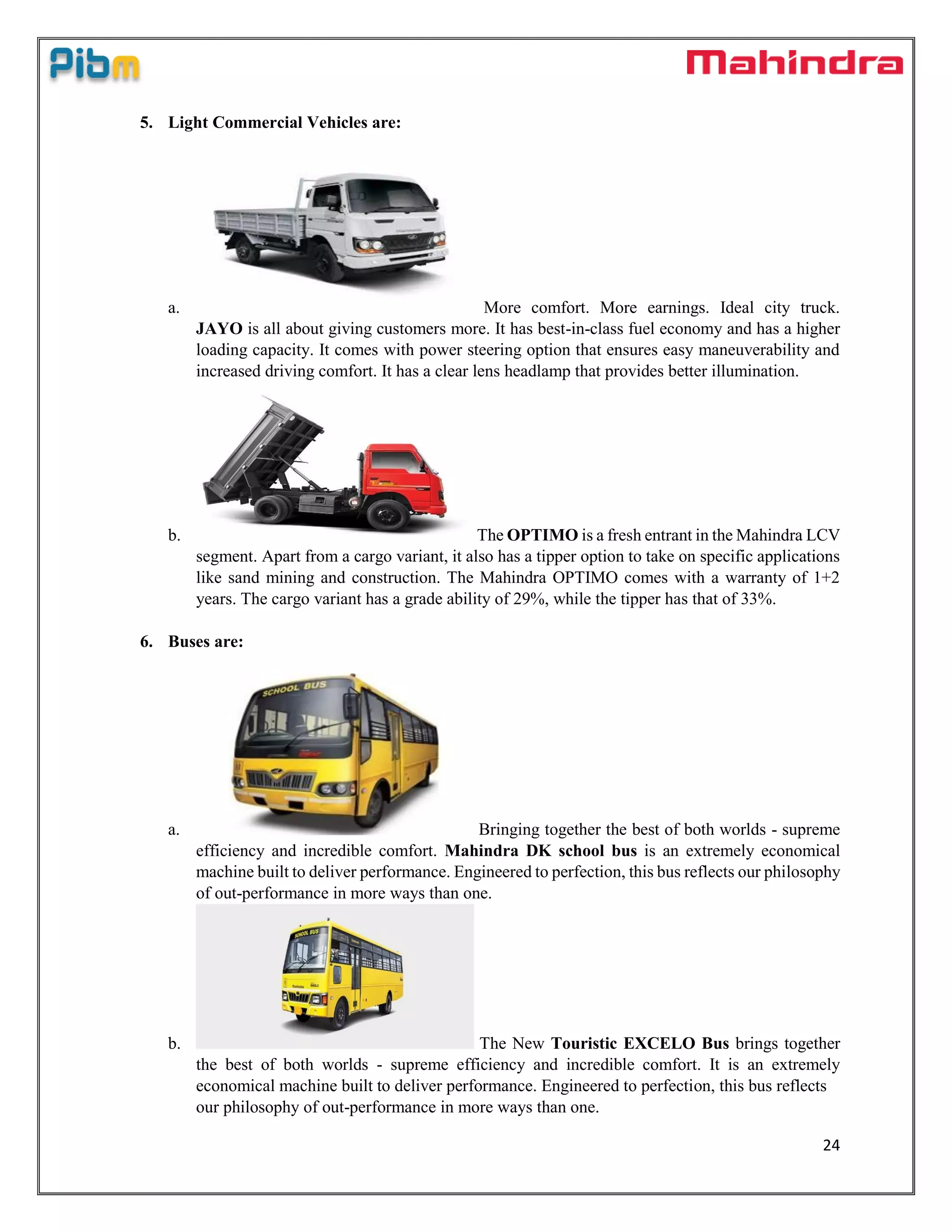 24
5. Light Commercial Vehicles are:
a. More comfort. More earnings. Ideal city truck.
JAYO is all about giving customers more. It has best-in-class fuel economy and has a higher
loading capacity. It comes with power steering option that ensures easy maneuverability and
increased driving comfort. It has a clear lens headlamp that provides better illumination.
b. The OPTIMO is a fresh entrant in the Mahindra LCV
segment. Apart from a cargo variant, it also has a tipper option to take on specific applications
like sand mining and construction. The Mahindra OPTIMO comes with a warranty of 1+2
years. The cargo variant has a grade ability of 29%, while the tipper has that of 33%.
6. Buses are:
a. Bringing together the best of both worlds - supreme
efficiency and incredible comfort. Mahindra DK school bus is an extremely economical
machine built to deliver performance. Engineered to perfection, this bus reflects our philosophy
of out-performance in more ways than one.
b. The New Touristic EXCELO Bus brings together
the best of both worlds - supreme efficiency and incredible comfort. It is an extremely
economical machine built to deliver performance. Engineered to perfection, this bus reflects
our philosophy of out-performance in more ways than one.
 