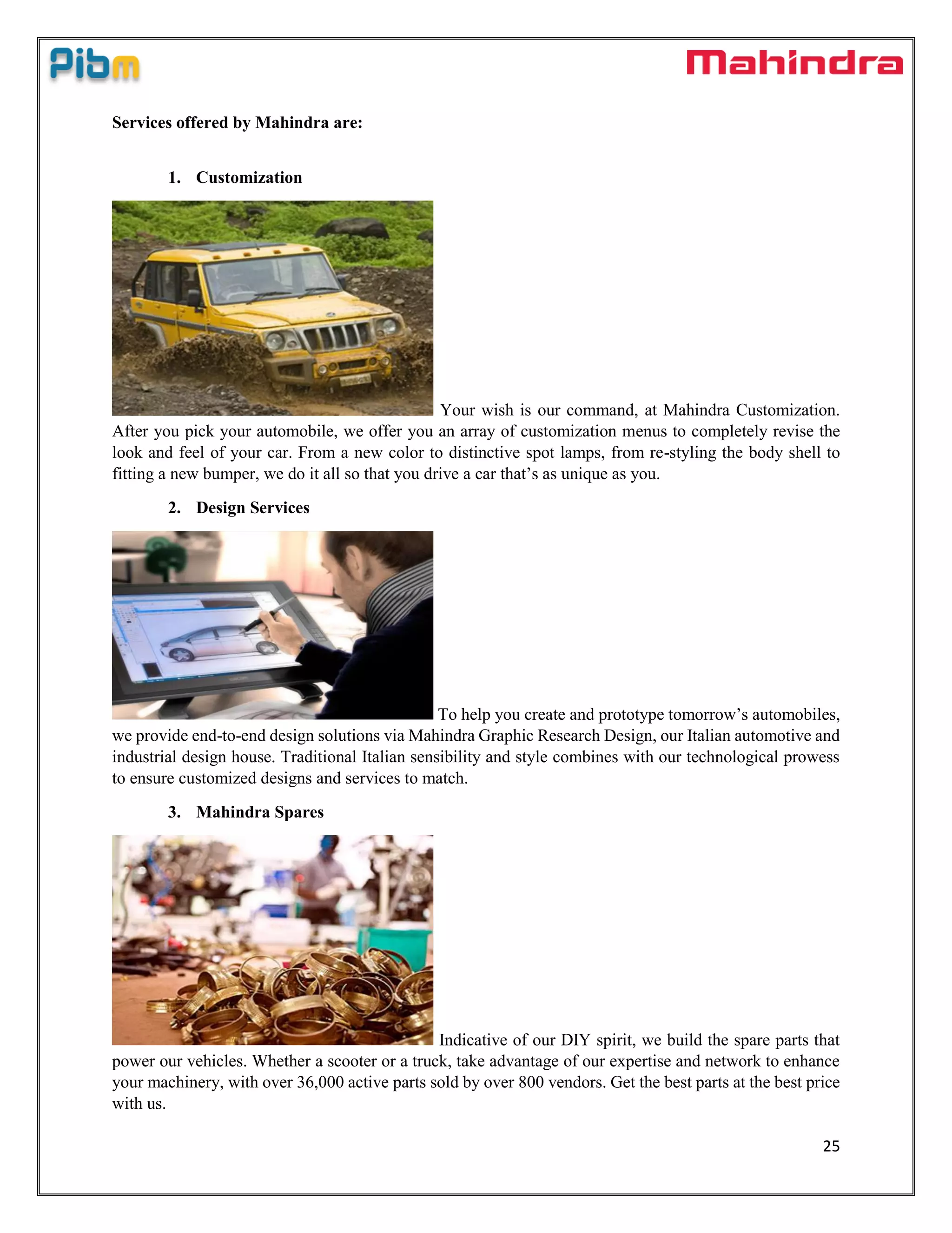 25
Services offered by Mahindra are:
1. Customization
Your wish is our command, at Mahindra Customization.
After you pick your automobile, we offer you an array of customization menus to completely revise the
look and feel of your car. From a new color to distinctive spot lamps, from re-styling the body shell to
fitting a new bumper, we do it all so that you drive a car that’s as unique as you.
2. Design Services
To help you create and prototype tomorrow’s automobiles,
we provide end-to-end design solutions via Mahindra Graphic Research Design, our Italian automotive and
industrial design house. Traditional Italian sensibility and style combines with our technological prowess
to ensure customized designs and services to match.
3. Mahindra Spares
Indicative of our DIY spirit, we build the spare parts that
power our vehicles. Whether a scooter or a truck, take advantage of our expertise and network to enhance
your machinery, with over 36,000 active parts sold by over 800 vendors. Get the best parts at the best price
with us.
 