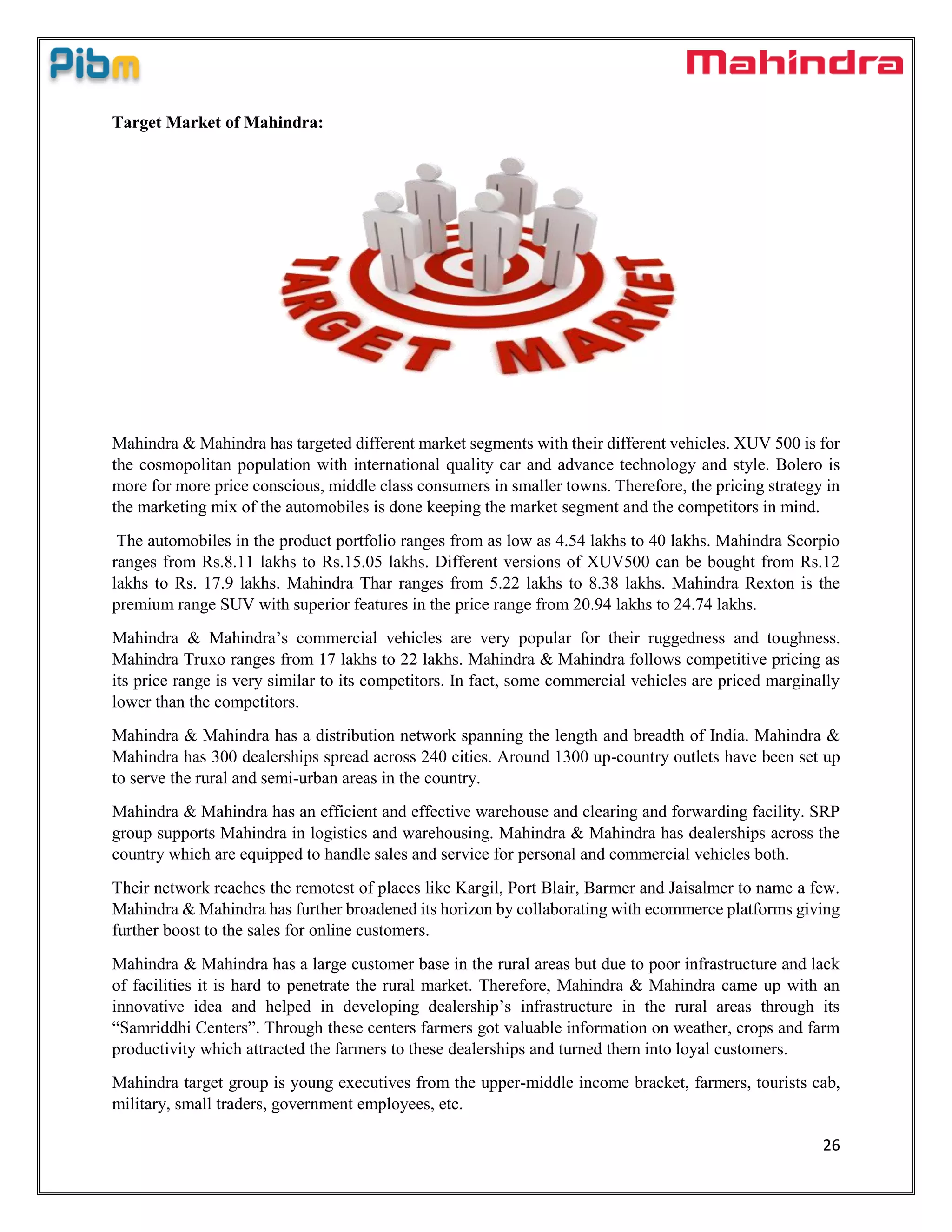 26
Target Market of Mahindra:
Mahindra & Mahindra has targeted different market segments with their different vehicles. XUV 500 is for
the cosmopolitan population with international quality car and advance technology and style. Bolero is
more for more price conscious, middle class consumers in smaller towns. Therefore, the pricing strategy in
the marketing mix of the automobiles is done keeping the market segment and the competitors in mind.
The automobiles in the product portfolio ranges from as low as 4.54 lakhs to 40 lakhs. Mahindra Scorpio
ranges from Rs.8.11 lakhs to Rs.15.05 lakhs. Different versions of XUV500 can be bought from Rs.12
lakhs to Rs. 17.9 lakhs. Mahindra Thar ranges from 5.22 lakhs to 8.38 lakhs. Mahindra Rexton is the
premium range SUV with superior features in the price range from 20.94 lakhs to 24.74 lakhs.
Mahindra & Mahindra’s commercial vehicles are very popular for their ruggedness and toughness.
Mahindra Truxo ranges from 17 lakhs to 22 lakhs. Mahindra & Mahindra follows competitive pricing as
its price range is very similar to its competitors. In fact, some commercial vehicles are priced marginally
lower than the competitors.
Mahindra & Mahindra has a distribution network spanning the length and breadth of India. Mahindra &
Mahindra has 300 dealerships spread across 240 cities. Around 1300 up-country outlets have been set up
to serve the rural and semi-urban areas in the country.
Mahindra & Mahindra has an efficient and effective warehouse and clearing and forwarding facility. SRP
group supports Mahindra in logistics and warehousing. Mahindra & Mahindra has dealerships across the
country which are equipped to handle sales and service for personal and commercial vehicles both.
Their network reaches the remotest of places like Kargil, Port Blair, Barmer and Jaisalmer to name a few.
Mahindra & Mahindra has further broadened its horizon by collaborating with ecommerce platforms giving
further boost to the sales for online customers.
Mahindra & Mahindra has a large customer base in the rural areas but due to poor infrastructure and lack
of facilities it is hard to penetrate the rural market. Therefore, Mahindra & Mahindra came up with an
innovative idea and helped in developing dealership’s infrastructure in the rural areas through its
“Samriddhi Centers”. Through these centers farmers got valuable information on weather, crops and farm
productivity which attracted the farmers to these dealerships and turned them into loyal customers.
Mahindra target group is young executives from the upper-middle income bracket, farmers, tourists cab,
military, small traders, government employees, etc.
 