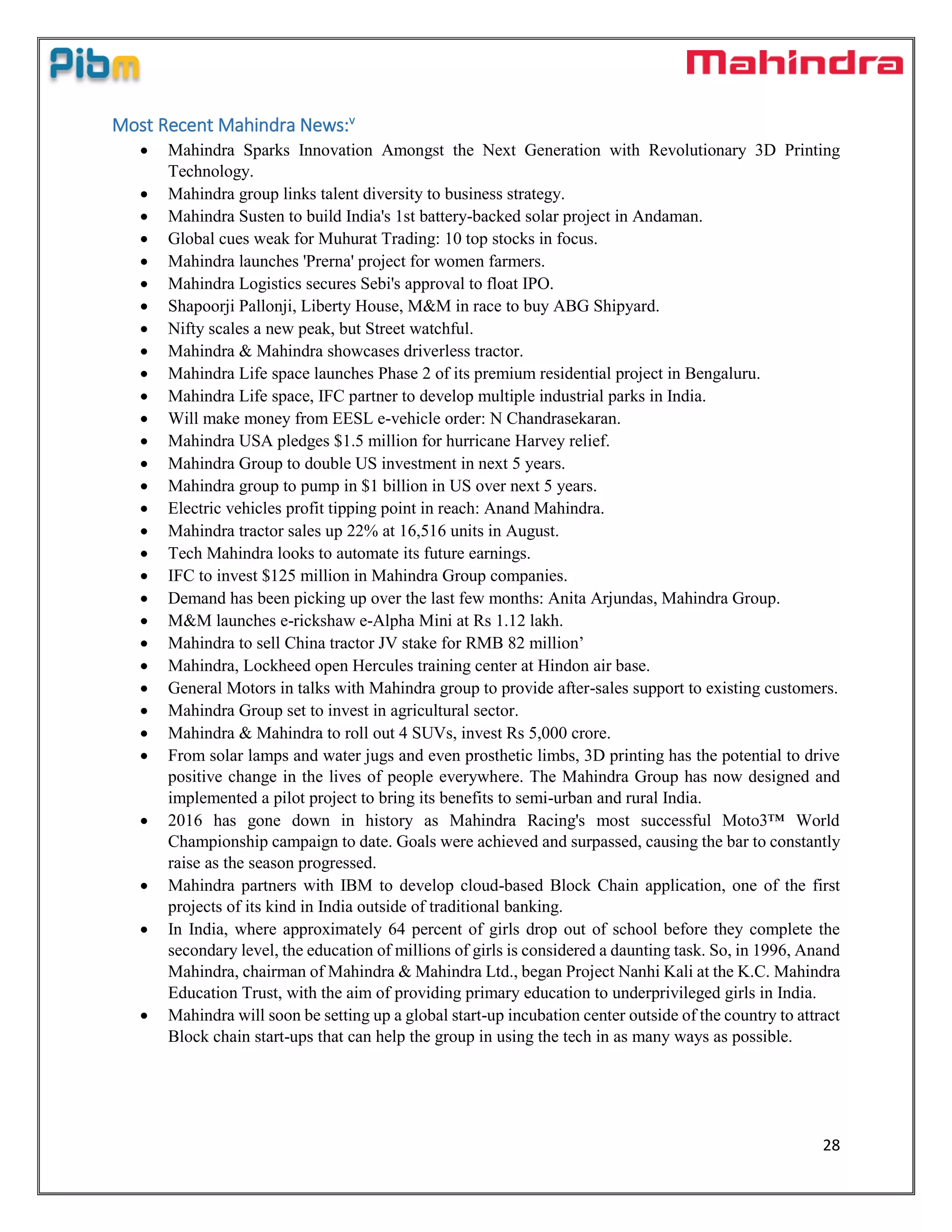 28
Most Recent Mahindra News:v
 Mahindra Sparks Innovation Amongst the Next Generation with Revolutionary 3D Printing
Technology.
 Mahindra group links talent diversity to business strategy.
 Mahindra Susten to build India's 1st battery-backed solar project in Andaman.
 Global cues weak for Muhurat Trading: 10 top stocks in focus.
 Mahindra launches 'Prerna' project for women farmers.
 Mahindra Logistics secures Sebi's approval to float IPO.
 Shapoorji Pallonji, Liberty House, M&M in race to buy ABG Shipyard.
 Nifty scales a new peak, but Street watchful.
 Mahindra & Mahindra showcases driverless tractor.
 Mahindra Life space launches Phase 2 of its premium residential project in Bengaluru.
 Mahindra Life space, IFC partner to develop multiple industrial parks in India.
 Will make money from EESL e-vehicle order: N Chandrasekaran.
 Mahindra USA pledges $1.5 million for hurricane Harvey relief.
 Mahindra Group to double US investment in next 5 years.
 Mahindra group to pump in $1 billion in US over next 5 years.
 Electric vehicles profit tipping point in reach: Anand Mahindra.
 Mahindra tractor sales up 22% at 16,516 units in August.
 Tech Mahindra looks to automate its future earnings.
 IFC to invest $125 million in Mahindra Group companies.
 Demand has been picking up over the last few months: Anita Arjundas, Mahindra Group.
 M&M launches e-rickshaw e-Alpha Mini at Rs 1.12 lakh.
 Mahindra to sell China tractor JV stake for RMB 82 million’
 Mahindra, Lockheed open Hercules training center at Hindon air base.
 General Motors in talks with Mahindra group to provide after-sales support to existing customers.
 Mahindra Group set to invest in agricultural sector.
 Mahindra & Mahindra to roll out 4 SUVs, invest Rs 5,000 crore.
 From solar lamps and water jugs and even prosthetic limbs, 3D printing has the potential to drive
positive change in the lives of people everywhere. The Mahindra Group has now designed and
implemented a pilot project to bring its benefits to semi-urban and rural India.
 2016 has gone down in history as Mahindra Racing's most successful Moto3™ World
Championship campaign to date. Goals were achieved and surpassed, causing the bar to constantly
raise as the season progressed.
 Mahindra partners with IBM to develop cloud-based Block Chain application, one of the first
projects of its kind in India outside of traditional banking.
 In India, where approximately 64 percent of girls drop out of school before they complete the
secondary level, the education of millions of girls is considered a daunting task. So, in 1996, Anand
Mahindra, chairman of Mahindra & Mahindra Ltd., began Project Nanhi Kali at the K.C. Mahindra
Education Trust, with the aim of providing primary education to underprivileged girls in India.
 Mahindra will soon be setting up a global start-up incubation center outside of the country to attract
Block chain start-ups that can help the group in using the tech in as many ways as possible.
 