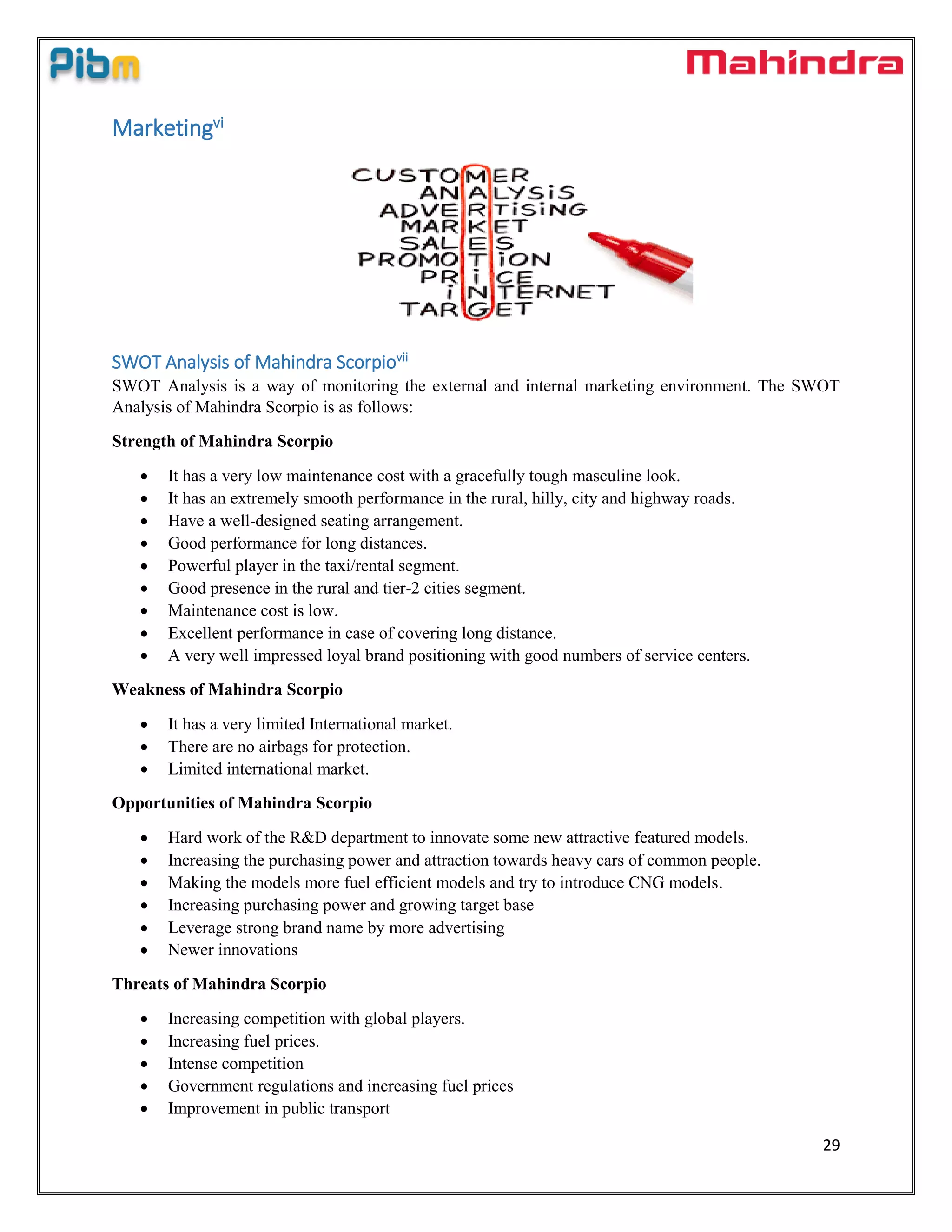 29
Marketingvi
SWOT Analysis of Mahindra Scorpiovii
SWOT Analysis is a way of monitoring the external and internal marketing environment. The SWOT
Analysis of Mahindra Scorpio is as follows:
Strength of Mahindra Scorpio
 It has a very low maintenance cost with a gracefully tough masculine look.
 It has an extremely smooth performance in the rural, hilly, city and highway roads.
 Have a well-designed seating arrangement.
 Good performance for long distances.
 Powerful player in the taxi/rental segment.
 Good presence in the rural and tier-2 cities segment.
 Maintenance cost is low.
 Excellent performance in case of covering long distance.
 A very well impressed loyal brand positioning with good numbers of service centers.
Weakness of Mahindra Scorpio
 It has a very limited International market.
 There are no airbags for protection.
 Limited international market.
Opportunities of Mahindra Scorpio
 Hard work of the R&D department to innovate some new attractive featured models.
 Increasing the purchasing power and attraction towards heavy cars of common people.
 Making the models more fuel efficient models and try to introduce CNG models.
 Increasing purchasing power and growing target base
 Leverage strong brand name by more advertising
 Newer innovations
Threats of Mahindra Scorpio
 Increasing competition with global players.
 Increasing fuel prices.
 Intense competition
 Government regulations and increasing fuel prices
 Improvement in public transport
 