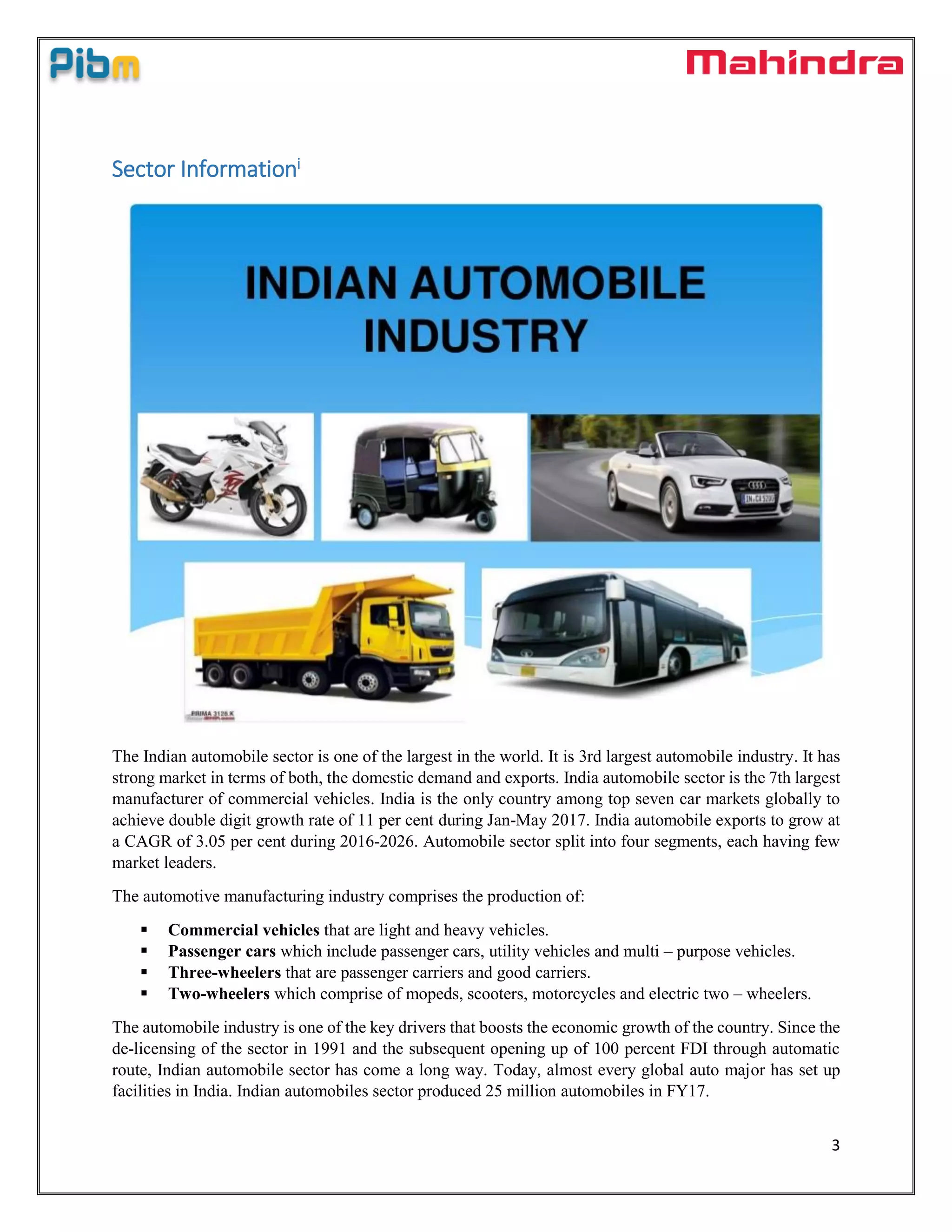3
Sector Informationi
The Indian automobile sector is one of the largest in the world. It is 3rd largest automobile industry. It has
strong market in terms of both, the domestic demand and exports. India automobile sector is the 7th largest
manufacturer of commercial vehicles. India is the only country among top seven car markets globally to
achieve double digit growth rate of 11 per cent during Jan-May 2017. India automobile exports to grow at
a CAGR of 3.05 per cent during 2016-2026. Automobile sector split into four segments, each having few
market leaders.
The automotive manufacturing industry comprises the production of:
 Commercial vehicles that are light and heavy vehicles.
 Passenger cars which include passenger cars, utility vehicles and multi – purpose vehicles.
 Three-wheelers that are passenger carriers and good carriers.
 Two-wheelers which comprise of mopeds, scooters, motorcycles and electric two – wheelers.
The automobile industry is one of the key drivers that boosts the economic growth of the country. Since the
de-licensing of the sector in 1991 and the subsequent opening up of 100 percent FDI through automatic
route, Indian automobile sector has come a long way. Today, almost every global auto major has set up
facilities in India. Indian automobiles sector produced 25 million automobiles in FY17.
 