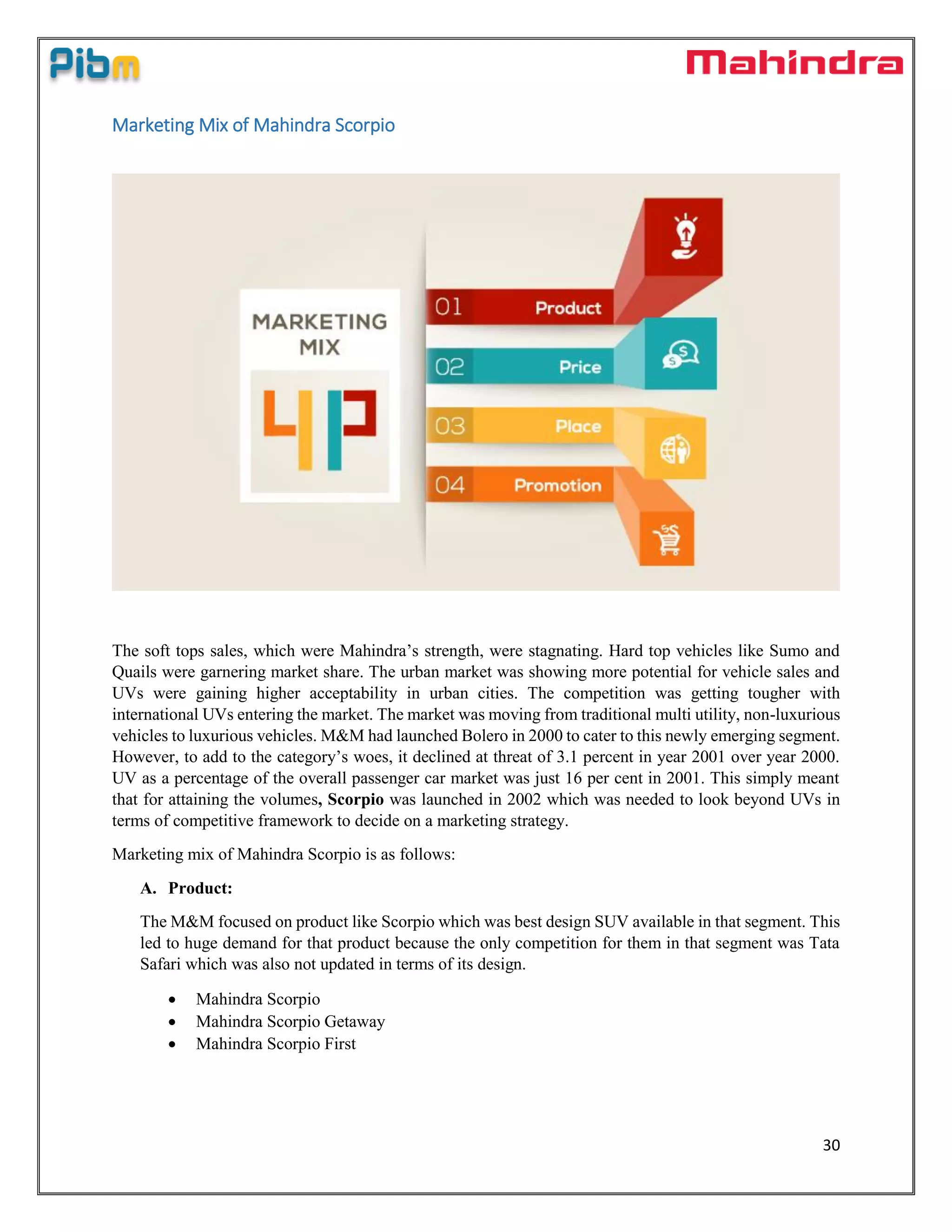 30
Marketing Mix of Mahindra Scorpio
The soft tops sales, which were Mahindra’s strength, were stagnating. Hard top vehicles like Sumo and
Quails were garnering market share. The urban market was showing more potential for vehicle sales and
UVs were gaining higher acceptability in urban cities. The competition was getting tougher with
international UVs entering the market. The market was moving from traditional multi utility, non-luxurious
vehicles to luxurious vehicles. M&M had launched Bolero in 2000 to cater to this newly emerging segment.
However, to add to the category’s woes, it declined at threat of 3.1 percent in year 2001 over year 2000.
UV as a percentage of the overall passenger car market was just 16 per cent in 2001. This simply meant
that for attaining the volumes, Scorpio was launched in 2002 which was needed to look beyond UVs in
terms of competitive framework to decide on a marketing strategy.
Marketing mix of Mahindra Scorpio is as follows:
A. Product:
The M&M focused on product like Scorpio which was best design SUV available in that segment. This
led to huge demand for that product because the only competition for them in that segment was Tata
Safari which was also not updated in terms of its design.
 Mahindra Scorpio
 Mahindra Scorpio Getaway
 Mahindra Scorpio First
 