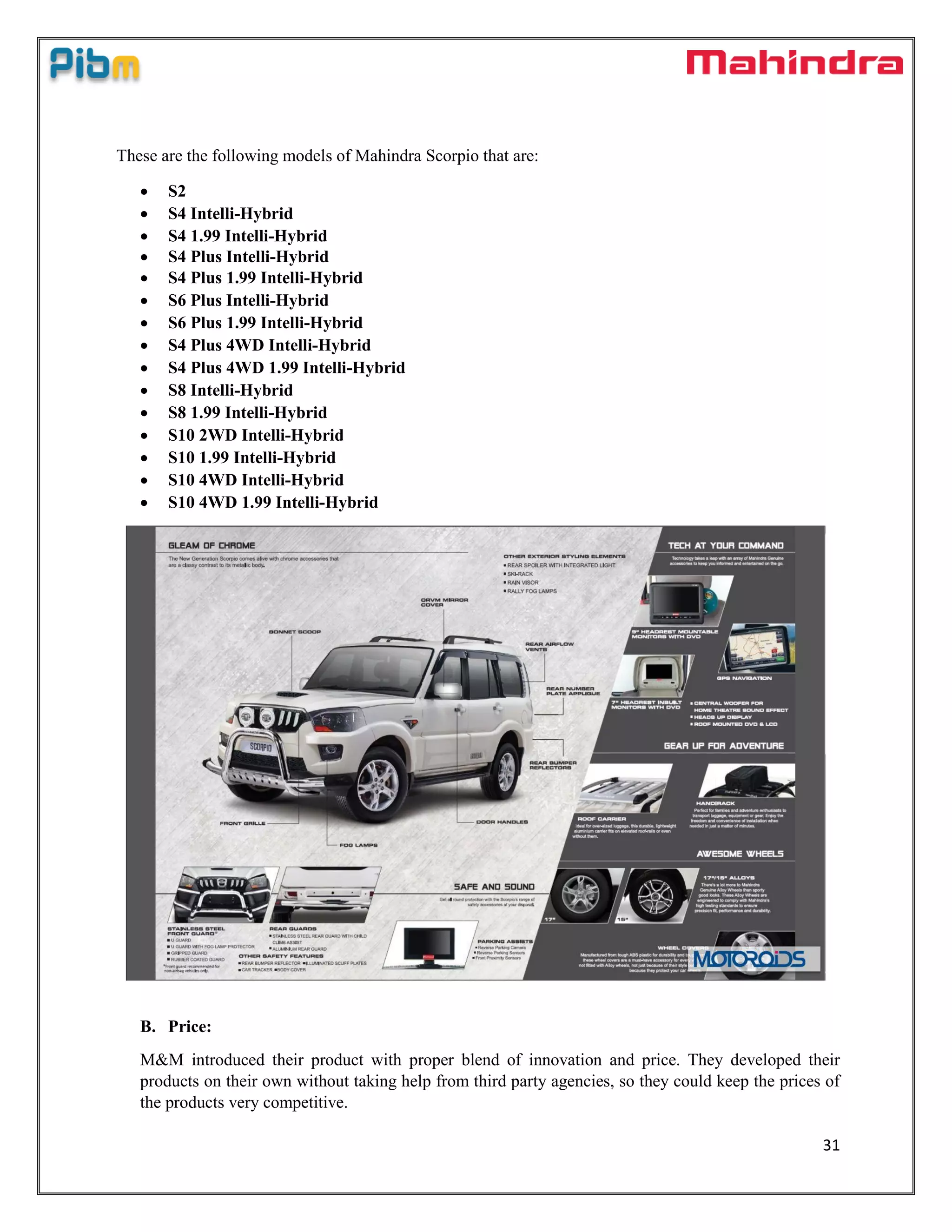 31
These are the following models of Mahindra Scorpio that are:
 S2
 S4 Intelli-Hybrid
 S4 1.99 Intelli-Hybrid
 S4 Plus Intelli-Hybrid
 S4 Plus 1.99 Intelli-Hybrid
 S6 Plus Intelli-Hybrid
 S6 Plus 1.99 Intelli-Hybrid
 S4 Plus 4WD Intelli-Hybrid
 S4 Plus 4WD 1.99 Intelli-Hybrid
 S8 Intelli-Hybrid
 S8 1.99 Intelli-Hybrid
 S10 2WD Intelli-Hybrid
 S10 1.99 Intelli-Hybrid
 S10 4WD Intelli-Hybrid
 S10 4WD 1.99 Intelli-Hybrid
B. Price:
M&M introduced their product with proper blend of innovation and price. They developed their
products on their own without taking help from third party agencies, so they could keep the prices of
the products very competitive.
 
