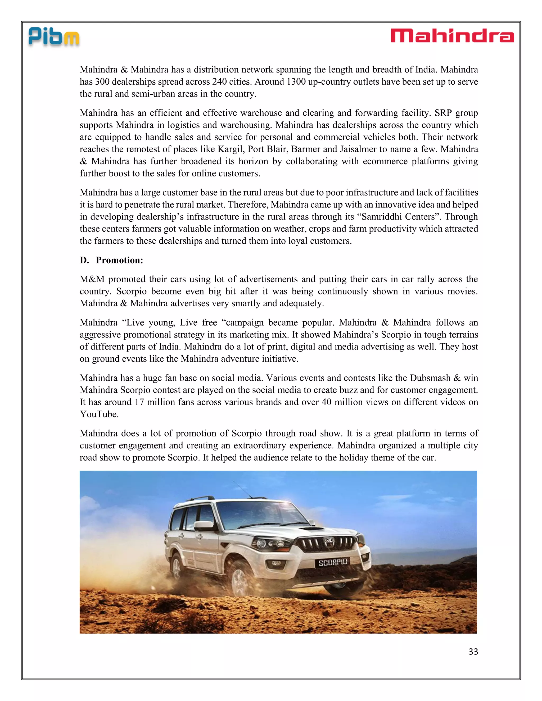 33
Mahindra & Mahindra has a distribution network spanning the length and breadth of India. Mahindra
has 300 dealerships spread across 240 cities. Around 1300 up-country outlets have been set up to serve
the rural and semi-urban areas in the country.
Mahindra has an efficient and effective warehouse and clearing and forwarding facility. SRP group
supports Mahindra in logistics and warehousing. Mahindra has dealerships across the country which
are equipped to handle sales and service for personal and commercial vehicles both. Their network
reaches the remotest of places like Kargil, Port Blair, Barmer and Jaisalmer to name a few. Mahindra
& Mahindra has further broadened its horizon by collaborating with ecommerce platforms giving
further boost to the sales for online customers.
Mahindra has a large customer base in the rural areas but due to poor infrastructure and lack of facilities
it is hard to penetrate the rural market. Therefore, Mahindra came up with an innovative idea and helped
in developing dealership’s infrastructure in the rural areas through its “Samriddhi Centers”. Through
these centers farmers got valuable information on weather, crops and farm productivity which attracted
the farmers to these dealerships and turned them into loyal customers.
D. Promotion:
M&M promoted their cars using lot of advertisements and putting their cars in car rally across the
country. Scorpio become even big hit after it was being continuously shown in various movies.
Mahindra & Mahindra advertises very smartly and adequately.
Mahindra “Live young, Live free “campaign became popular. Mahindra & Mahindra follows an
aggressive promotional strategy in its marketing mix. It showed Mahindra’s Scorpio in tough terrains
of different parts of India. Mahindra do a lot of print, digital and media advertising as well. They host
on ground events like the Mahindra adventure initiative.
Mahindra has a huge fan base on social media. Various events and contests like the Dubsmash & win
Mahindra Scorpio contest are played on the social media to create buzz and for customer engagement.
It has around 17 million fans across various brands and over 40 million views on different videos on
YouTube.
Mahindra does a lot of promotion of Scorpio through road show. It is a great platform in terms of
customer engagement and creating an extraordinary experience. Mahindra organized a multiple city
road show to promote Scorpio. It helped the audience relate to the holiday theme of the car.
 