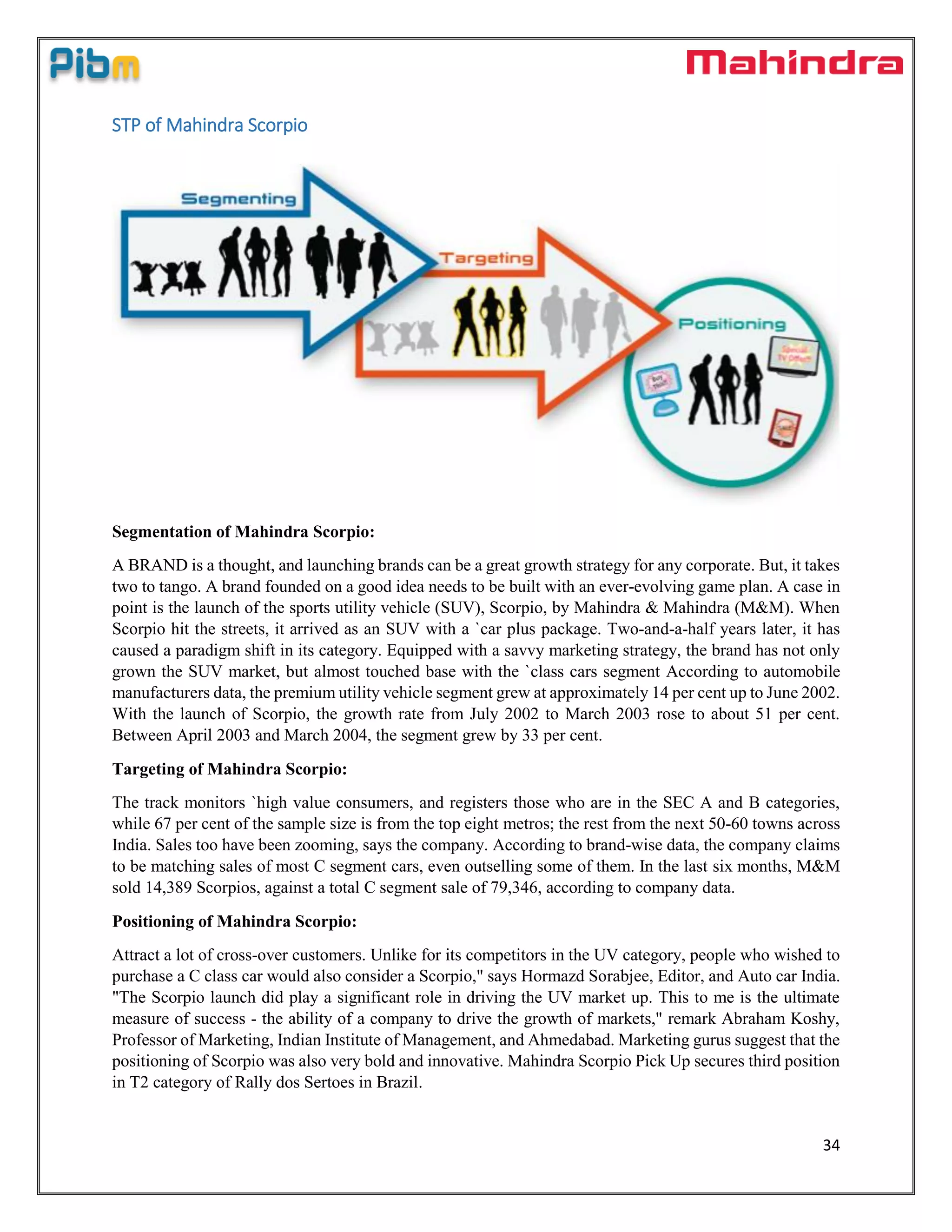 34
STP of Mahindra Scorpio
Segmentation of Mahindra Scorpio:
A BRAND is a thought, and launching brands can be a great growth strategy for any corporate. But, it takes
two to tango. A brand founded on a good idea needs to be built with an ever-evolving game plan. A case in
point is the launch of the sports utility vehicle (SUV), Scorpio, by Mahindra & Mahindra (M&M). When
Scorpio hit the streets, it arrived as an SUV with a `car plus package. Two-and-a-half years later, it has
caused a paradigm shift in its category. Equipped with a savvy marketing strategy, the brand has not only
grown the SUV market, but almost touched base with the `class cars segment According to automobile
manufacturers data, the premium utility vehicle segment grew at approximately 14 per cent up to June 2002.
With the launch of Scorpio, the growth rate from July 2002 to March 2003 rose to about 51 per cent.
Between April 2003 and March 2004, the segment grew by 33 per cent.
Targeting of Mahindra Scorpio:
The track monitors `high value consumers, and registers those who are in the SEC A and B categories,
while 67 per cent of the sample size is from the top eight metros; the rest from the next 50-60 towns across
India. Sales too have been zooming, says the company. According to brand-wise data, the company claims
to be matching sales of most C segment cars, even outselling some of them. In the last six months, M&M
sold 14,389 Scorpios, against a total C segment sale of 79,346, according to company data.
Positioning of Mahindra Scorpio:
Attract a lot of cross-over customers. Unlike for its competitors in the UV category, people who wished to
purchase a C class car would also consider a Scorpio," says Hormazd Sorabjee, Editor, and Auto car India.
"The Scorpio launch did play a significant role in driving the UV market up. This to me is the ultimate
measure of success - the ability of a company to drive the growth of markets," remark Abraham Koshy,
Professor of Marketing, Indian Institute of Management, and Ahmedabad. Marketing gurus suggest that the
positioning of Scorpio was also very bold and innovative. Mahindra Scorpio Pick Up secures third position
in T2 category of Rally dos Sertoes in Brazil.
 