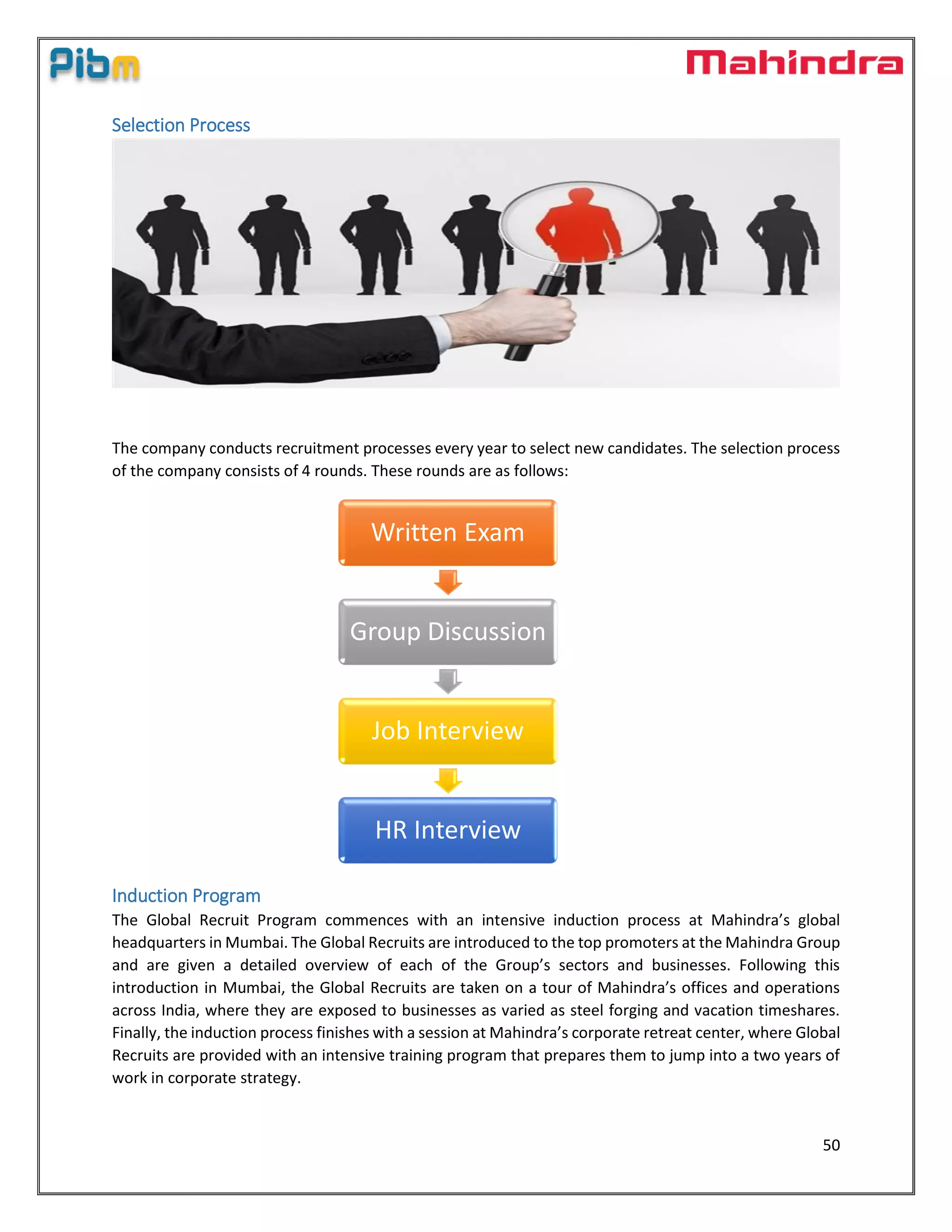 50
Selection Process
The company conducts recruitment processes every year to select new candidates. The selection process
of the company consists of 4 rounds. These rounds are as follows:
Induction Program
The Global Recruit Program commences with an intensive induction process at Mahindra’s global
headquarters in Mumbai. The Global Recruits are introduced to the top promoters at the Mahindra Group
and are given a detailed overview of each of the Group’s sectors and businesses. Following this
introduction in Mumbai, the Global Recruits are taken on a tour of Mahindra’s offices and operations
across India, where they are exposed to businesses as varied as steel forging and vacation timeshares.
Finally, the induction process finishes with a session at Mahindra’s corporate retreat center, where Global
Recruits are provided with an intensive training program that prepares them to jump into a two years of
work in corporate strategy.
Written Exam
Group Discussion
Job Interview
HR Interview
 