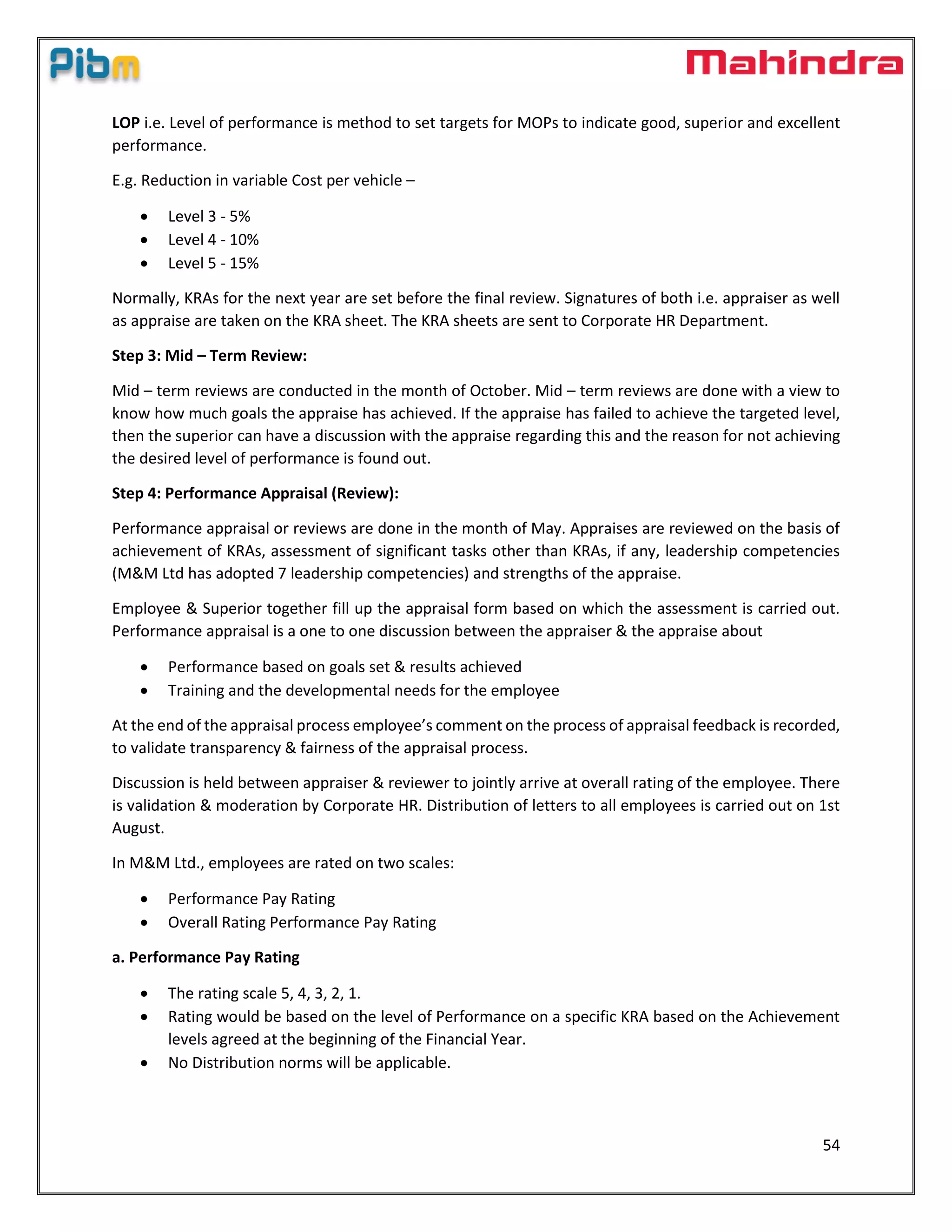 54
LOP i.e. Level of performance is method to set targets for MOPs to indicate good, superior and excellent
performance.
E.g. Reduction in variable Cost per vehicle –
 Level 3 - 5%
 Level 4 - 10%
 Level 5 - 15%
Normally, KRAs for the next year are set before the final review. Signatures of both i.e. appraiser as well
as appraise are taken on the KRA sheet. The KRA sheets are sent to Corporate HR Department.
Step 3: Mid – Term Review:
Mid – term reviews are conducted in the month of October. Mid – term reviews are done with a view to
know how much goals the appraise has achieved. If the appraise has failed to achieve the targeted level,
then the superior can have a discussion with the appraise regarding this and the reason for not achieving
the desired level of performance is found out.
Step 4: Performance Appraisal (Review):
Performance appraisal or reviews are done in the month of May. Appraises are reviewed on the basis of
achievement of KRAs, assessment of significant tasks other than KRAs, if any, leadership competencies
(M&M Ltd has adopted 7 leadership competencies) and strengths of the appraise.
Employee & Superior together fill up the appraisal form based on which the assessment is carried out.
Performance appraisal is a one to one discussion between the appraiser & the appraise about
 Performance based on goals set & results achieved
 Training and the developmental needs for the employee
At the end of the appraisal process employee’s comment on the process of appraisal feedback is recorded,
to validate transparency & fairness of the appraisal process.
Discussion is held between appraiser & reviewer to jointly arrive at overall rating of the employee. There
is validation & moderation by Corporate HR. Distribution of letters to all employees is carried out on 1st
August.
In M&M Ltd., employees are rated on two scales:
 Performance Pay Rating
 Overall Rating Performance Pay Rating
a. Performance Pay Rating
 The rating scale 5, 4, 3, 2, 1.
 Rating would be based on the level of Performance on a specific KRA based on the Achievement
levels agreed at the beginning of the Financial Year.
 No Distribution norms will be applicable.
 