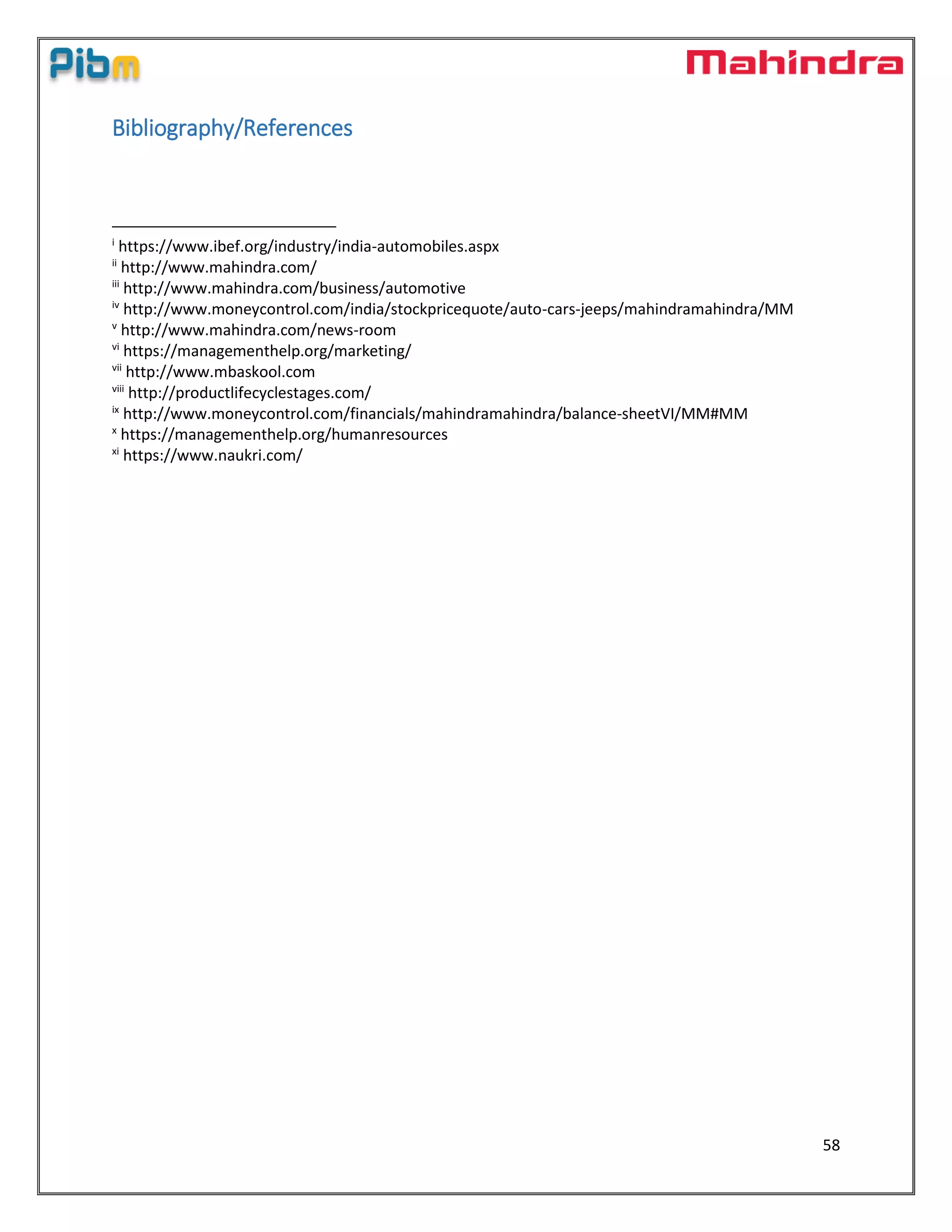 58
Bibliography/References
i
https://www.ibef.org/industry/india-automobiles.aspx
ii
http://www.mahindra.com/
iii
http://www.mahindra.com/business/automotive
iv
http://www.moneycontrol.com/india/stockpricequote/auto-cars-jeeps/mahindramahindra/MM
v
http://www.mahindra.com/news-room
vi
https://managementhelp.org/marketing/
vii
http://www.mbaskool.com
viii
http://productlifecyclestages.com/
ix
http://www.moneycontrol.com/financials/mahindramahindra/balance-sheetVI/MM#MM
x
https://managementhelp.org/humanresources
xi
https://www.naukri.com/
 