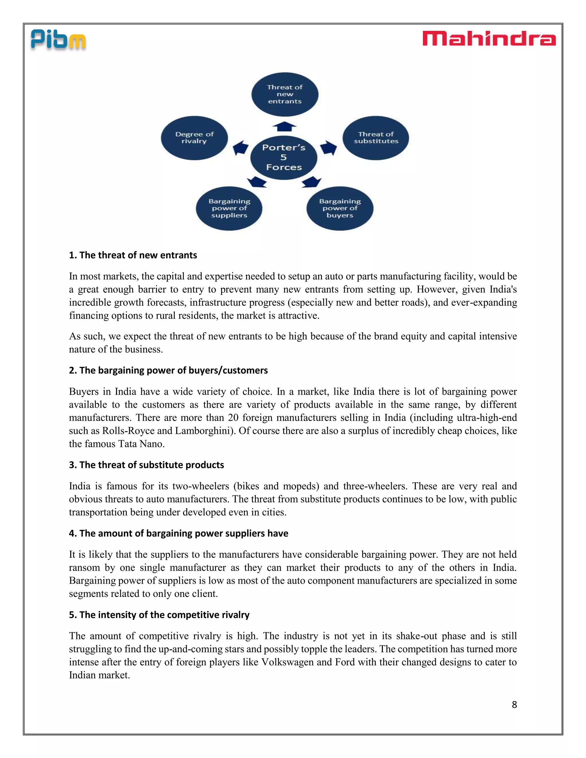 8
1. The threat of new entrants
In most markets, the capital and expertise needed to setup an auto or parts manufacturing facility, would be
a great enough barrier to entry to prevent many new entrants from setting up. However, given India's
incredible growth forecasts, infrastructure progress (especially new and better roads), and ever-expanding
financing options to rural residents, the market is attractive.
As such, we expect the threat of new entrants to be high because of the brand equity and capital intensive
nature of the business.
2. The bargaining power of buyers/customers
Buyers in India have a wide variety of choice. In a market, like India there is lot of bargaining power
available to the customers as there are variety of products available in the same range, by different
manufacturers. There are more than 20 foreign manufacturers selling in India (including ultra-high-end
such as Rolls-Royce and Lamborghini). Of course there are also a surplus of incredibly cheap choices, like
the famous Tata Nano.
3. The threat of substitute products
India is famous for its two-wheelers (bikes and mopeds) and three-wheelers. These are very real and
obvious threats to auto manufacturers. The threat from substitute products continues to be low, with public
transportation being under developed even in cities.
4. The amount of bargaining power suppliers have
It is likely that the suppliers to the manufacturers have considerable bargaining power. They are not held
ransom by one single manufacturer as they can market their products to any of the others in India.
Bargaining power of suppliers is low as most of the auto component manufacturers are specialized in some
segments related to only one client.
5. The intensity of the competitive rivalry
The amount of competitive rivalry is high. The industry is not yet in its shake-out phase and is still
struggling to find the up-and-coming stars and possibly topple the leaders. The competition has turned more
intense after the entry of foreign players like Volkswagen and Ford with their changed designs to cater to
Indian market.
 