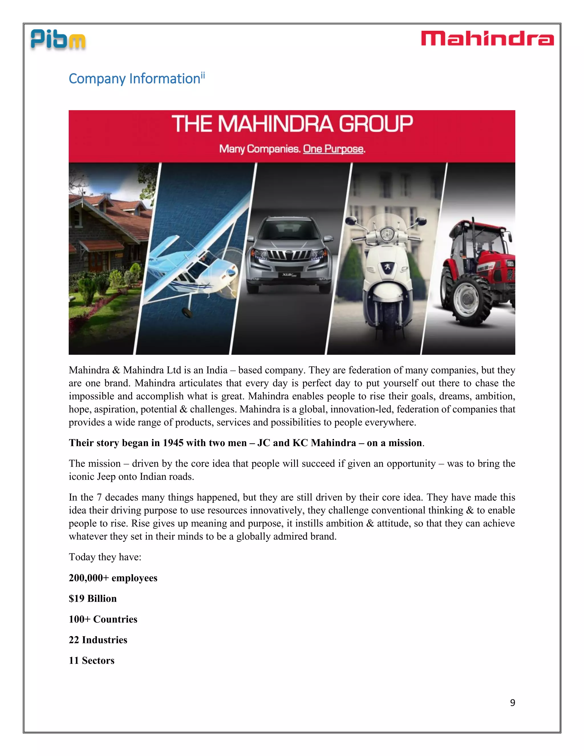 9
Company Informationii
Mahindra & Mahindra Ltd is an India – based company. They are federation of many companies, but they
are one brand. Mahindra articulates that every day is perfect day to put yourself out there to chase the
impossible and accomplish what is great. Mahindra enables people to rise their goals, dreams, ambition,
hope, aspiration, potential & challenges. Mahindra is a global, innovation-led, federation of companies that
provides a wide range of products, services and possibilities to people everywhere.
Their story began in 1945 with two men – JC and KC Mahindra – on a mission.
The mission – driven by the core idea that people will succeed if given an opportunity – was to bring the
iconic Jeep onto Indian roads.
In the 7 decades many things happened, but they are still driven by their core idea. They have made this
idea their driving purpose to use resources innovatively, they challenge conventional thinking & to enable
people to rise. Rise gives up meaning and purpose, it instills ambition & attitude, so that they can achieve
whatever they set in their minds to be a globally admired brand.
Today they have:
200,000+ employees
$19 Billion
100+ Countries
22 Industries
11 Sectors
 