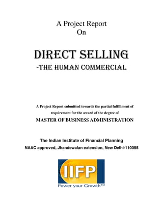 A Project Report
On
DIRECT SELLING
-THE HUMAN COMMERCIAL
A Project Report submitted towards the partial fulfillment of
requirement for the award of the degree of
MASTER OF BUSINESS ADMINISTRATION
The Indian Institute of Financial Planning
NAAC approved, Jhandewalan extension, New Delhi-110055
 