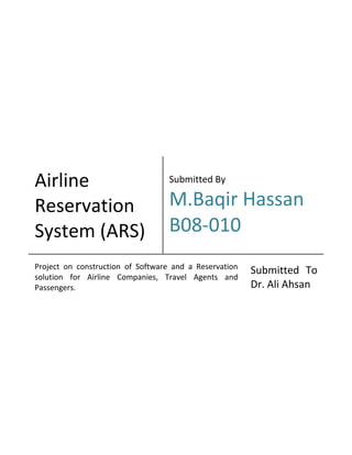 Airline
Reservation
System (ARS)
Submitted By
M.Baqir Hassan
B08-010
Project on construction of Software and a Reservation
solution for Airline Companies, Travel Agents and
Passengers.
Submitted To
Dr. Ali Ahsan
 