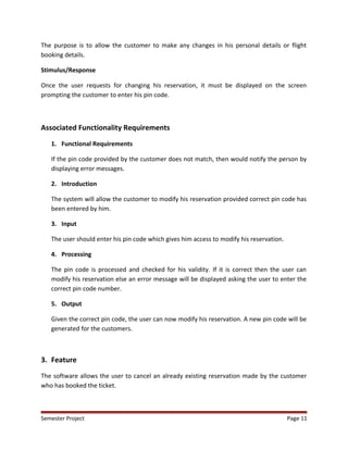 The purpose is to allow the customer to make any changes in his personal details or flight
booking details.
Stimulus/Response
Once the user requests for changing his reservation, it must be displayed on the screen
prompting the customer to enter his pin code.
Associated Functionality Requirements
1. Functional Requirements
If the pin code provided by the customer does not match, then would notify the person by
displaying error messages.
2. Introduction
The system will allow the customer to modify his reservation provided correct pin code has
been entered by him.
3. Input
The user should enter his pin code which gives him access to modify his reservation.
4. Processing
The pin code is processed and checked for his validity. If it is correct then the user can
modify his reservation else an error message will be displayed asking the user to enter the
correct pin code number.
5. Output
Given the correct pin code, the user can now modify his reservation. A new pin code will be
generated for the customers.
3. Feature
The software allows the user to cancel an already existing reservation made by the customer
who has booked the ticket.
Semester Project Page 11
 