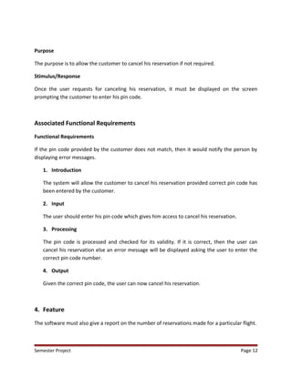 Purpose
The purpose is to allow the customer to cancel his reservation if not required.
Stimulus/Response
Once the user requests for canceling his reservation, it must be displayed on the screen
prompting the customer to enter his pin code.
Associated Functional Requirements
Functional Requirements
If the pin code provided by the customer does not match, then it would notify the person by
displaying error messages.
1. Introduction
The system will allow the customer to cancel his reservation provided correct pin code has
been entered by the customer.
2. Input
The user should enter his pin code which gives him access to cancel his reservation.
3. Processing
The pin code is processed and checked for its validity. If it is correct, then the user can
cancel his reservation else an error message will be displayed asking the user to enter the
correct pin code number.
4. Output
Given the correct pin code, the user can now cancel his reservation.
4. Feature
The software must also give a report on the number of reservations made for a particular flight.
Semester Project Page 12
 