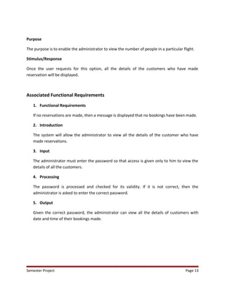 Purpose
The purpose is to enable the administrator to view the number of people in a particular flight.
Stimulus/Response
Once the user requests for this option, all the details of the customers who have made
reservation will be displayed.
Associated Functional Requirements
1. Functional Requirements
If no reservations are made, then a message is displayed that no bookings have been made.
2. Introduction
The system will allow the administrator to view all the details of the customer who have
made reservations.
3. Input
The administrator must enter the password so that access is given only to him to view the
details of all the customers.
4. Processing
The password is processed and checked for its validity. If it is not correct, then the
administrator is asked to enter the correct password.
5. Output
Given the correct password, the administrator can view all the details of customers with
date and time of their bookings made.
Semester Project Page 13
 