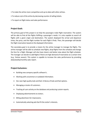 • To make the airline more competitive and up-to-date with other airlines.
• To reduce cost of the airline by decreasing counter of selling tickets.
• To report on flight status and sales performance.
Project Goals
The primary goal of this project is to help the passengers make flight reservation. The system
will be able to find all the flights fulfilling a passenger’s needs. It is also capable to search all
flights with a given origin and destination. The system displayed the arrival and departure
times, the price, and the flight number for each flight it finds. Then, the passenger will decide
the flight reservation based on the displayed information.
The secondary goal is to provide a means for the airline manager to manage the flights. The
airline manager will be able to schedule new flights, drop flights from the schedule and change
the fare for a flight. Manager will also have clearer and better view about the flight schedule.
The manager can decide to add flights if there are high demand of reservation at a certain time
(e.g.: festive season). This system is capable to increase the sales performance by providing
daily/weekly/monthly sales report.
Project Exclusions:
• Building new company specific software’s.
• Working with uncommon or outdated information.
• Our own high-quality look-and-feel. A library of look-and-feel options.
• Managing a cluster of customers.
• Tracking all user activity on the database and producing custom reports.
• Displaying advertisements to visitors.
• Billing advertisers for impressions.
• Automatically selecting ads that fit the visitor's interests.
Semester Project Page 15
 