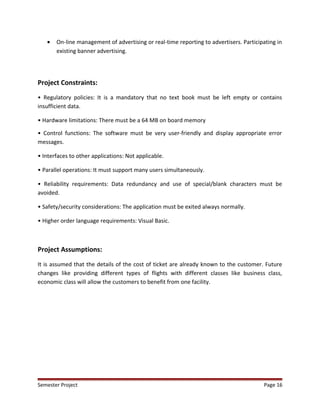 • On-line management of advertising or real-time reporting to advertisers. Participating in
existing banner advertising.
Project Constraints:
• Regulatory policies: It is a mandatory that no text book must be left empty or contains
insufficient data.
• Hardware limitations: There must be a 64 MB on board memory
• Control functions: The software must be very user-friendly and display appropriate error
messages.
• Interfaces to other applications: Not applicable.
• Parallel operations: It must support many users simultaneously.
• Reliability requirements: Data redundancy and use of special/blank characters must be
avoided.
• Safety/security considerations: The application must be exited always normally.
• Higher order language requirements: Visual Basic.
Project Assumptions:
It is assumed that the details of the cost of ticket are already known to the customer. Future
changes like providing different types of flights with different classes like business class,
economic class will allow the customers to benefit from one facility.
Semester Project Page 16
 
