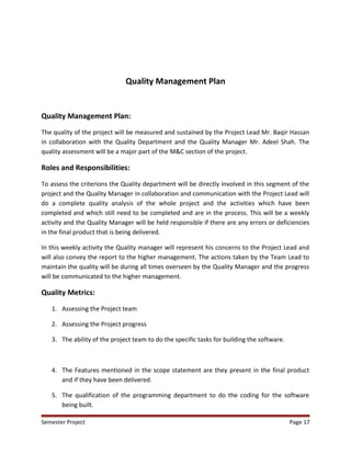 Quality Management Plan
Quality Management Plan:
The quality of the project will be measured and sustained by the Project Lead Mr. Baqir Hassan
in collaboration with the Quality Department and the Quality Manager Mr. Adeel Shah. The
quality assessment will be a major part of the M&C section of the project.
Roles and Responsibilities:
To assess the criterions the Quality department will be directly involved in this segment of the
project and the Quality Manager in collaboration and communication with the Project Lead will
do a complete quality analysis of the whole project and the activities which have been
completed and which still need to be completed and are in the process. This will be a weekly
activity and the Quality Manager will be held responsible if there are any errors or deficiencies
in the final product that is being delivered.
In this weekly activity the Quality manager will represent his concerns to the Project Lead and
will also convey the report to the higher management. The actions taken by the Team Lead to
maintain the quality will be during all times overseen by the Quality Manager and the progress
will be communicated to the higher management.
Quality Metrics:
1. Assessing the Project team
2. Assessing the Project progress
3. The ability of the project team to do the specific tasks for building the software.
4. The Features mentioned in the scope statement are they present in the final product
and if they have been delivered.
5. The qualification of the programming department to do the coding for the software
being built.
Semester Project Page 17
 