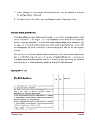 6. Quality standards of the company and the specific tasks that are required to maintain
the quality are being met or not.
7. The issues raised in the project team meetings and how they have been solved.
Process Improvement Plan:
If the Quality Manager feels that the specific quality of any activity is not appropriate he will
convey his concerns to the Project Lead and provide the evidence. The communication that
will take place will always be in a double loop and the Project Lead will be allowed to give
his argument for doing specific activity in such order and the Quality Manager will provide
the remedy to do the job in a certain way to maintain the quality. And this will be a ongoing
process.
There would be a scheduled periodic project reviews at specified milestones and update the
plan as needed following each review. The project will be based lined after every review so
as to keep the project in its specified cost and to maintain quality. Base lining will also help
maintain a record of what has been achieved and what still needs to be done.
Quality check list:
Checklist Questions Yes No Remarks
Has the Quality Assurance role been identified and assigned
an appropriate level of authority?
Are project standards and procedures being defined for each
area of the project to ensure consistent delivery in
accordance with the quality requirements?
Do the standards and procedures make reference to material
in the knowledge base and simply note any project-specific
additions, exceptions, or enhancements?
Do the standards and procedures make reference to material
in the knowledge base and simply note any project-specific
additions, exceptions, or enhancements?
Is each member of the team personally committed to abide
by the standards and procedures?
Semester Project Page 18
 