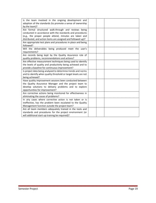 Is the team involved in the ongoing development and
adoption of the standards (to promote a sense of ownership
by the team)?
Are formal structured walk-through and reviews being
conducted in accordance with the standards and procedures
(e.g., the proper people attend, minutes are taken and
distributed, and action items are assigned and followed up)?
Are appropriate test plans and procedures in place and being
followed?
Will the deliverables being produced meet the user's
requirements?
Are records being kept by the Quality Assurance role of
quality problems, recommendations and actions?
Are effective measurement techniques being used to identify
the levels of quality and productivity being achieved and to
provide a baseline for continuous improvement?
Is project data being analyzed to determine trends and norms
and to identify when quality threshold or target levels are not
being achieved?
Have quality improvement sessions been conducted between
the Quality Assurance Manager and the project team to
develop solutions to delivery problems and to explore
opportunities for improvement?
Are corrective actions being monitored for effectiveness in
eliminating the cause of problems?
In any cases where corrective action is not taken or is
ineffective, has the problem been escalated to the Quality
Management function outside the project team?
Are all team members adequately trained in the tools and
standards and procedures for the project environment (or
will additional start-up training be required)?
Semester Project Page 19
 