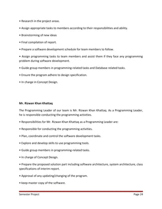 • Research in the project areas.
• Assign appropriate tasks to members according to their responsibilities and ability.
• Brainstorming of new ideas
• Final compilation of report.
• Prepare a software development schedule for team members to follow.
• Assign programming tasks to team members and assist them if they face any programming
problem during software development.
• Guide group members in programming-related tasks and Database related tasks.
• Ensure the program adhere to design specification.
• In charge in Concept Design.
Mr. Rizwan Khan Khattaq
The Programming Leader of our team is Mr. Rizwan Khan Khattaq. As a Programming Leader,
he is responsible conducting the programming activities.
• Responsibilities for Mr. Rizwan Khan Khattaq as a Programming Leader are:
• Responsible for conducting the programming activities.
• Plan, coordinate and control the software development tasks.
• Explore and develop skills to use programming tools.
• Guide group members in programming-related tasks.
• In charge of Concept Design.
• Prepare the proposed solution part including software architecture, system architecture, class
specifications of interim report.
• Approval of any updating/changing of the program.
• keep master copy of the software.
Semester Project Page 24
 