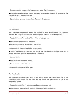 • Select appropriate programming language used to develop the program.
• Frequently check the master copy of document to ensure any updating of the program are
updated in the documentation as well
• Combine the program at the last phase of software development
Mr. Mustafa Ali
The Database Manager of our team is Mr. Mustafa Ali. He is responsible for data collection
activities that are going to take during the development of Airline Reservation System.
• Responsibilities for Mr. Mustafa Ali as a Database Manager are:
• Responsible to record minute of meeting.
• Responsible for project standards and Procedures.
• Responsible for the project schedule of Gantt chart.
• Identify documentation standards and ensure that documents are ready in time and in
precise manner by following the schedule of Gantt chart.
• Data collection.
• Functional requirement and analysis.
• Database design and maintenance.
• Responsible to Implementation plan.
Mr. Pervaiz Aslam
The Document Manager of our team is Mr. Pervaiz Aslam. She is responsible for all the
documentation activities that are going to take during the development of the Airline
Reservation System.
• Responsibilities for Mr. Pervaiz Aslam as a Document Manager are:
• Responsible for documentation activities including hardcopy and softcopy.
Semester Project Page 25
 