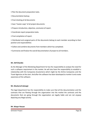 • Plan the document preparation tasks.
• Documentation backup.
• Final checking of all documents
• Save “master copy” of all project documents
• Prepare introduction, objective, conclusion of report.
• Coordinate report preparation tasks.
• Final compilation of report.
• Distributed and assigned parts of the documents belong to each member according to their
position and responsibilities
• Collect and combine documents from members which has completed.
• Summarize and finalize the overall documentation of project to all members.
Mr. Atif Chandio
As the Manager of the Marketing Department he has the responsibility to analyze the need for
such a software requirement in the market. He will also have the responsibility to establish a
relationship with the Companies (Customers) which might be the Airline Companies and the
Travel Agencies at the start. And after the software has been developed to market it and create
awareness of the software.
Mr. Musharraf Jahangir
The legal department has the responsibility to make sure that all the documentation and the
contracts that are flowing through the organization into the market the contracts and the
documents that are going through the organization are legally liable and are not anyway
depicting any illegal activity.
Mr. Waqar Hassan
Semester Project Page 26
 