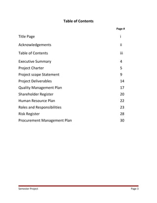 Table of Contents
Page #
Title Page i
Acknowledgements ii
Table of Contents iii
Executive Summary 4
Project Charter 5
Project scope Statement 9
Project Deliverables 14
Quality Management Plan 17
Shareholder Register 20
Human Resource Plan 22
Roles and Responsibilities 23
Risk Register 28
Procurement Management Plan 30
Semester Project Page 3
 