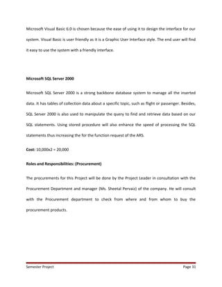 Microsoft Visual Basic 6.0 is chosen because the ease of using it to design the interface for our
system. Visual Basic is user friendly as it is a Graphic User Interface style. The end user will find
it easy to use the system with a friendly interface.
Microsoft SQL Server 2000
Microsoft SQL Server 2000 is a strong backbone database system to manage all the inserted
data. It has tables of collection data about a specific topic, such as flight or passenger. Besides,
SQL Server 2000 is also used to manipulate the query to find and retrieve data based on our
SQL statements. Using stored procedure will also enhance the speed of processing the SQL
statements thus increasing the for the function request of the ARS.
Cost: 10,000x2 = 20,000
Roles and Responsibilities: (Procurement)
The procurements for this Project will be done by the Project Leader in consultation with the
Procurement Department and manager (Ms. Sheetal Pervaiz) of the company. He will consult
with the Procurement department to check from where and from whom to buy the
procurement products.
Semester Project Page 31
 